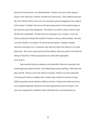 29
because all consent forms were obtained earlier. Teachers were sent a letter asking to
choose a time when they would be available to be interviewed. Three different times per
day were offered. If these times were not convenient, special arrangements were made to
fit the teacher’s schedule. Interviews took place during school in the teachers lounge, in
the classroom, and on the playground. The teachers were able to choose wherever they
felt the most comfortable. Teacher interviews took place over 2 months. It was very
hard to combine the already full schedule of teachers with my school schedule. My time
was more flexible, so if needed, I fit myself into the teachers’ schedules. Student
interviews took place over 2 consecutive days and were held in the library or in a small
book room. This was to ensure privacy for the students. Interview protocol was followed
during all interviews. Follow-up questions were asked when appropriate.
Data Analysis
Tape-recorded interview responses were transcribed. Interview transcripts were
read through and coded for themes. Peer Debriefing (Lincoln and Guba, 1985) then took
place with Dr. Thorp to review the analysis for themes. Themes were discovered after
reviewing each interview multiple times. Similar topics surfaced as answers to many
different questions and are therefore defined as themes. Teacher and student interviews
were evaluated separately. Questions were then separated into units for analysis. Two
units were compared for similarities within individual units, and between the two.
 