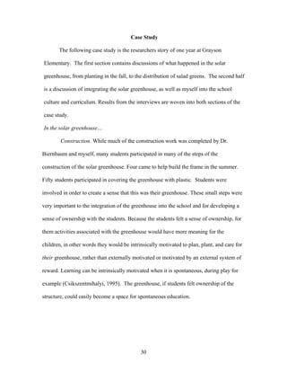 30
Case Study
The following case study is the researchers story of one year at Grayson
Elementary. The first section contains discussions of what happened in the solar
greenhouse, from planting in the fall, to the distribution of salad greens. The second half
is a discussion of integrating the solar greenhouse, as well as myself into the school
culture and curriculum. Results from the interviews are woven into both sections of the
case study.
In the solar greenhouse…
Construction. While much of the construction work was completed by Dr.
Biernbaum and myself, many students participated in many of the steps of the
construction of the solar greenhouse. Four came to help build the frame in the summer.
Fifty students participated in covering the greenhouse with plastic. Students were
involved in order to create a sense that this was their greenhouse. These small steps were
very important to the integration of the greenhouse into the school and for developing a
sense of ownership with the students. Because the students felt a sense of ownership, for
them activities associated with the greenhouse would have more meaning for the
children, in other words they would be intrinsically motivated to plan, plant, and care for
their greenhouse, rather than externally motivated or motivated by an external system of
reward. Learning can be intrinsically motivated when it is spontaneous, during play for
example (Csikszentmihalyi, 1995). The greenhouse, if students felt ownership of the
structure, could easily become a space for spontaneous education.
 