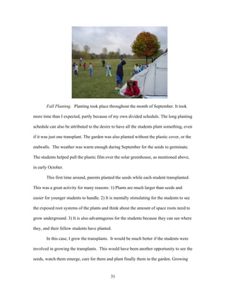 31
Fall Planting. Planting took place throughout the month of September. It took
more time than I expected, partly because of my own divided schedule. The long planting
schedule can also be attributed to the desire to have all the students plant something, even
if it was just one transplant. The garden was also planted without the plastic cover, or the
endwalls. The weather was warm enough during September for the seeds to germinate.
The students helped pull the plastic film over the solar greenhouse, as mentioned above,
in early October.
This first time around, parents planted the seeds while each student transplanted.
This was a great activity for many reasons: 1) Plants are much larger than seeds and
easier for younger students to handle. 2) It is mentally stimulating for the students to see
the exposed root systems of the plants and think about the amount of space roots need to
grow underground. 3) It is also advantageous for the students because they can see where
they, and their fellow students have planted.
In this case, I grew the transplants. It would be much better if the students were
involved in growing the transplants. This would have been another opportunity to see the
seeds, watch them emerge, care for them and plant finally them in the garden. Growing
 