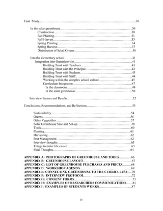 iv
Case Study……………………………………………………………………………….30
In the solar greenhouse………………………………………………………… .30
Construction……………………………………………………………….30
Fall Planting……………….………………………………………………31
Fall Harvest……………….……………………………………………….33
Spring Planting…………….………………………..……………………..34
Spring Harvest……………………………………….…………………….37
Distribution of Salad Greens………………………...…………………..…38
Into the elementary school……………………………………………………….41
Integration into Gunnsionville……………………………………………….41
Building Trust with Teachers…………………………………………41
Building Trust with the Principal……………………………………..42
Building Trust with Students………………………………………….43
Building Trust with Staff……………………………………………...44
Working within the complex school culture……………………….....45
Curriculum Integration………………………………………………..47
In the classroom……………………………………………………..48
In the solar greenhouse……………………………………………...50
Interview themes and Results…………………………………………………..…52
Conclusions, Recommendations, and Reflections………………………………….…53
Sustainability…………………………………………………………………54
Greens………………………………………………………………………..56
Other Vegetables……………………………………………………………..57
Solar Greenhouse Size and Set-up……………………………………………58
Tools………………………………………………………………………….60
Planting………………………………………………………………………61
Harvesting……………………………………………………………………62
Pest Management…………………………………………………………….62
Interview thoughts……………………………………………………………63
Things to make life easier…………………………………………………….63
Final Thoughts……………………………………………………………….64
APPENDIX A: PHOTOGRAPHS OF GREENHOUSE AND TOOLS...............66
APPENDIX B: GREENHOUSE LAYOUT……………………………………….67
APPENDIX C: LIST OF GREENHOUSE PURCHASES AND PRICES...........68
APPENDIX D: WORKSHOP AGENDA………………………………………....69
APPENDIX E: CONNECTING GREENHOUSE TO THE CURRICULUM…..70
APPENDIX F: INTERVIEW PROTOCOL……………………………………....72
APPENDIX G: CONSENT FORMS……………………………………………….73
APPENDIX H: EXAMPLES OF RESEARCHERS COMMUNICATIONS……81
APPENDIX I: EXAMPLES OF STUDENTS WORKS……………………….....87
 