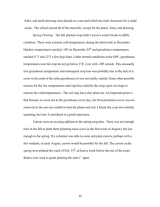 34
forks, and ranch dressing were placed on a cart and rolled into each classroom for a salad
snack. The school owned all of the materials, except for the plates, forks, and dressing.
Spring Planting. The fall planted crops didn’t survive winter break in edible
condition. There were extreme cold temperatures during the third week in December.
Outdoor temperatures reached -10F on December 24th
and greenhouse temperatures
reached 4˚ F and 12˚F a few days later. Under normal conditions at the SOF, greenhouse
temperatures near the crop do not go below 15F, even with -20F outside. This unusually
low greenhouse temperature and subsequent crop loss was probably due to the lack of a
cover in the ends of the solar greenhouse (it was not totally sealed). Some other possible
reasons for the low temperatures and crop loss could be the crops grew too large to
tolerate the cold temperatures. The soil may have also dried out. An important point is
that because we were not at the greenhouse every day, the frost protection cover was not
removed so the sun was unable to heat the plants and soil. I found this crop loss initially
upsetting, but later I considered it a good experience.
Carrots were an exciting addition to the spring crop plan. There was not enough
time in the fall to plant them (planting must occur in the first week of August), but just
enough in the spring. If a volunteer was able to come and plant carrots, perhaps with a
few students, in early August, carrots would be possible for the fall. The carrots in the
spring were planted the week of Feb. 15th
, at least a week before the rest of the crops.
Rulers were used to guide planting the seed 1” apart.
 