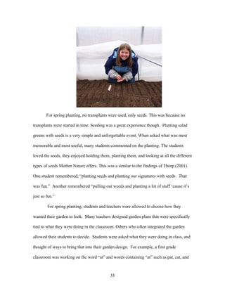 35
For spring planting, no transplants were used, only seeds. This was because no
transplants were started in time. Seeding was a great experience though. Planting salad
greens with seeds is a very simple and unforgettable event. When asked what was most
memorable and most useful, many students commented on the planting. The students
loved the seeds, they enjoyed holding them, planting them, and looking at all the different
types of seeds Mother Nature offers. This was a similar to the findings of Thorp (2001).
One student remembered, “planting seeds and planting our signatures with seeds. That
was fun.” Another remembered “pulling out weeds and planting a lot of stuff ‘cause it’s
just so fun.”
For spring planting, students and teachers were allowed to choose how they
wanted their garden to look. Many teachers designed garden plans that were specifically
tied to what they were doing in the classroom. Others who often integrated the garden
allowed their students to decide. Students were asked what they were doing in class, and
thought of ways to bring that into their garden design. For example, a first grade
classroom was working on the word “at” and words containing “at” such as pat, cat, and
 