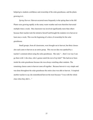 37
helped give students confidence and ownership of the solar greenhouse, and the plants
growing in it.
Spring Harvest. Harvest occurred more frequently in the spring than in the fall.
Plants were growing rapidly in the sunny warm weather and were therefore harvested
multiple times a week. One classroom was involved significantly more than others
because their teacher took the initiative herself and brought the students in to harvest at
least once a week. This was the beginning of a show of ownership for the solar
greenhouse.
Small groups, from all classrooms, were brought out to harvest, but three classes
also each came to harvest as an entire group. This was an idea was sparked by a
teacher’s comment about using the solar greenhouse. She said, “…there’s no way I can
go there with ½ the class, who’s gonna watch the rest of my kids?” She had never been
inside the solar greenhouse because she was always watching other students. The
remaining classes came to harvest came all together. Because harvest is very simple and
was done throughout the solar greenhouse the entire class was able to harvest. It inspired
another teacher to say she remembered harvest the most because “I was with the whole
class when they did it…”
 