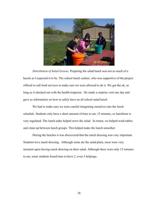 38
Distribution of Salad Greens. Preparing the salad lunch was not as much of a
hassle as I expected it to be. The school lunch cashier, who was supportive of the project
offered to call food services to make sure we were allowed to do it. We got the ok, as
long as it checked out with the health inspector. He made a surprise visit one day and
gave us information on how to safely have an all school salad lunch.
We had to make sure we were careful integrating ourselves into the lunch
schedule. Students only have a short amount of time to eat, 15 minutes, so lunchtime is
very regulated. The lunch aides helped serve the salad. In return, we helped wash tables
and clean up between lunch groups. This helped make the lunch smoother.
During the lunches it was discovered that the ranch dressing was very important.
Students love ranch dressing. Although some ate the salad plain, most were very
insistent upon having ranch dressing on their salad. Although there were only 15 minutes
to eat, some students found time to have 2, even 3 helpings.
 