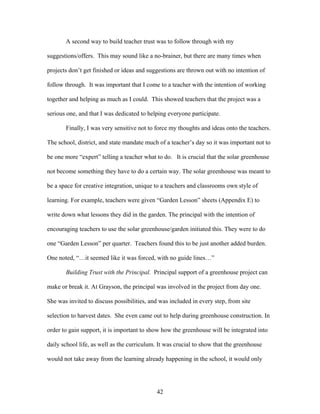 42
A second way to build teacher trust was to follow through with my
suggestions/offers. This may sound like a no-brainer, but there are many times when
projects don’t get finished or ideas and suggestions are thrown out with no intention of
follow through. It was important that I come to a teacher with the intention of working
together and helping as much as I could. This showed teachers that the project was a
serious one, and that I was dedicated to helping everyone participate.
Finally, I was very sensitive not to force my thoughts and ideas onto the teachers.
The school, district, and state mandate much of a teacher’s day so it was important not to
be one more “expert” telling a teacher what to do. It is crucial that the solar greenhouse
not become something they have to do a certain way. The solar greenhouse was meant to
be a space for creative integration, unique to a teachers and classrooms own style of
learning. For example, teachers were given “Garden Lesson” sheets (Appendix E) to
write down what lessons they did in the garden. The principal with the intention of
encouraging teachers to use the solar greenhouse/garden initiated this. They were to do
one “Garden Lesson” per quarter. Teachers found this to be just another added burden.
One noted, “…it seemed like it was forced, with no guide lines…”
Building Trust with the Principal. Principal support of a greenhouse project can
make or break it. At Grayson, the principal was involved in the project from day one.
She was invited to discuss possibilities, and was included in every step, from site
selection to harvest dates. She even came out to help during greenhouse construction. In
order to gain support, it is important to show how the greenhouse will be integrated into
daily school life, as well as the curriculum. It was crucial to show that the greenhouse
would not take away from the learning already happening in the school, it would only
 