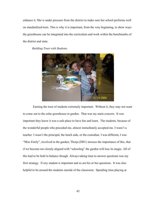 43
enhance it. She is under pressure from the district to make sure her school performs well
on standardized tests. This is why it is important, from the very beginning, to show ways
the greenhouse can be integrated into the curriculum and work within the benchmarks of
the district and state.
Building Trust with Students.
Earning the trust of students extremely important. Without it, they may not want
to come out to the solar greenhouse to garden. That was my main concern. It was
important they know it was a safe place to have fun and learn. The students, because of
the wonderful people who preceded me, almost immediately accepted me. I wasn’t a
teacher. I wasn’t the principal, the lunch aide, or the custodian. I was different, I was
“Miss Emily”, involved in the garden; Thorp (2001) stresses the importance of this, that
if we become too closely aligned with “schooling” the garden will lose its magic. All of
this had to be held in balance though. Always taking time to answer questions was my
first strategy. Every student is important and so are his or her questions. It was also
helpful to be around the students outside of the classroom. Spending time playing at
 