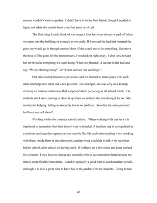 45
anyone wouldn’t want to garden. I didn’t have to be her best friend, though I needed to
figure out what she needed from us to feel more involved.
The first thing I could think of was respect. Our feet were always wiped off when
we came into the building, or as much as we could. If I noticed she had just mopped the
gym, we would go in through another door. If she asked me to do something, like move
the hose off the grass for the lawnmowers, I would do it right away. I also tired to keep
her involved in everything we were doing. When we planted I’d see her in the hall and
say, “We’re planting today!”, or “Come and see our seedlings!”.
Our relationship became a jovial one, and we learned to make jokes with each
other and help each other out when possible. For example, she was very nice to help
clean up an outdoor salad mess that happened while preparing an all school lunch. The
students and I were coming to clean it up when we noticed she was doing it for us. She
insisted on helping, telling us sincerely it was no problem. Was this the same person I
had been warned about?
Working within the complex school culture. When working with teachers it is
important to remember that their time is very scheduled. A teachers day is as regulated as
a students and a garden support person must be flexible and understanding when working
with them. Aside from in the classroom, teachers were available to talk with me either
before school, after school, or during lunch. If I offered up a few times and none worked
for a teacher, I may have to change my schedule a bit to accommodate them because my
time is more flexible than theirs. Lunch is typically a good time to catch teachers to talk,
although it is also a great time to have fun in the garden with the students. Going to talk
 