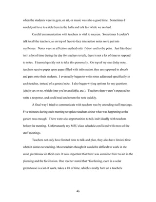 46
when the students were in gym, or art, or music was also a good time. Sometimes I
would just have to catch them in the halls and talk fast while we walked.
Careful communication with teachers is vital to success. Sometimes I couldn’t
talk to all the teachers, so on top of face-to-face interaction notes were put into
mailboxes. Notes were an effective method only if short and to the point. Just like there
isn’t a lot of time during the day for teachers to talk, there is not a lot of time to respond
to notes. I learned quickly not to take this personally. On top of my one dinky note,
teachers receive paper upon paper filled with information they are supposed to absorb
and pass onto their students. I eventually began to write notes addressed specifically to
each teacher, instead of a general note. I also began writing options for my questions
(circle yes or no, which time you’re available, etc.). Teachers then weren’t expected to
write a response, and could read and return the note quickly.
A final way I tried to communicate with teachers was by attending staff meetings.
Five minutes during each meeting to update teachers about what was happening at the
garden was enough. There were also opportunities to talk individually with teachers
before the meeting. Unfortunately my MSU class schedule conflicted with most of the
staff meetings.
Teachers not only have limited time to talk and plan, they also have limited time
when it comes to teaching. Most teachers thought it would be difficult to work in the
solar greenhouse on their own. It was important that there was someone there to aid in the
planning and the facilitation. One teacher stated that “Gardening, even in a solar
greenhouse is a lot of work, takes a lot of time, which is really hard on a teachers
 