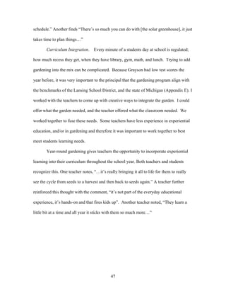 47
schedule.” Another finds “There’s so much you can do with [the solar greenhouse], it just
takes time to plan things…”
Curriculum Integration. Every minute of a students day at school is regulated;
how much recess they get, when they have library, gym, math, and lunch. Trying to add
gardening into the mix can be complicated. Because Grayson had low test scores the
year before, it was very important to the principal that the gardening program align with
the benchmarks of the Lansing School District, and the state of Michigan (Appendix E). I
worked with the teachers to come up with creative ways to integrate the garden. I could
offer what the garden needed, and the teacher offered what the classroom needed. We
worked together to fuse these needs. Some teachers have less experience in experiential
education, and/or in gardening and therefore it was important to work together to best
meet students learning needs.
Year-round gardening gives teachers the opportunity to incorporate experiential
learning into their curriculum throughout the school year. Both teachers and students
recognize this. One teacher notes, “…it’s really bringing it all to life for them to really
see the cycle from seeds to a harvest and then back to seeds again.” A teacher further
reinforced this thought with the comment, “it’s not part of the everyday educational
experience, it’s hands-on and that fires kids up”. Another teacher noted, “They learn a
little bit at a time and all year it sticks with them so much more…”
 