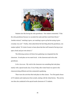 48
Students also like having the solar greenhouse. One student commented, “I like
the solar greenhouse because we can plant the seeds and then watch them bloom.”
Another noticed, “watching it grow, not watching is grow up fast but seeing it grow
everyday was cool.” Finally, when asked about the best thing about the greenhouse, one
student replied, “It’s kind of easier to learn about that that stuff instead of having to just
open a book and just write about it.”
The following sections will show how gardening was integrated into the
classroom. It took place on two main levels: in the classroom and in the solar
greenhouse.
In the classroom. My work in the classroom was something that took place
mainly with a special needs class. Every Friday after winter break was spent in this
classroom doing different activities connected to gardening.
There were also activities that took place in other classes. Two first grade classes
of 23 students each made pizza from scratch, starting with the wheat berries. The activity
was then also conducted in the special needs classroom of 15 students.
 