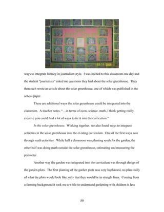 50
ways to integrate literacy in journalism style. I was invited to this classroom one day and
the student “journalists” asked me questions they had about the solar greenhouse. They
then each wrote an article about the solar greenhouse, one of which was published in the
school paper.
There are additional ways the solar greenhouse could be integrated into the
classroom. A teacher notes, “…in terms of econ, science, math, I think getting really
creative you could find a lot of ways to tie it into the curriculum.”
In the solar greenhouse. Working together, we also found ways to integrate
activities in the solar greenhouse into the existing curriculum. One of the first ways was
through math activities. While half a classroom was planting seeds for the garden, the
other half was doing math outside the solar greenhouse, estimating and measuring the
perimeter.
Another way the garden was integrated into the curriculum was through design of
the garden plots. The first planting of the garden plots was very haphazard, no plan really
of what the plots would look like, only that they would be in straight lines. Coming from
a farming background it took me a while to understand gardening with children is less
 
