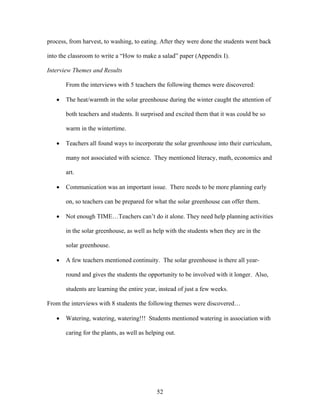 52
process, from harvest, to washing, to eating. After they were done the students went back
into the classroom to write a “How to make a salad” paper (Appendix I).
Interview Themes and Results
From the interviews with 5 teachers the following themes were discovered:
• The heat/warmth in the solar greenhouse during the winter caught the attention of
both teachers and students. It surprised and excited them that it was could be so
warm in the wintertime.
• Teachers all found ways to incorporate the solar greenhouse into their curriculum,
many not associated with science. They mentioned literacy, math, economics and
art.
• Communication was an important issue. There needs to be more planning early
on, so teachers can be prepared for what the solar greenhouse can offer them.
• Not enough TIME…Teachers can’t do it alone. They need help planning activities
in the solar greenhouse, as well as help with the students when they are in the
solar greenhouse.
• A few teachers mentioned continuity. The solar greenhouse is there all year-
round and gives the students the opportunity to be involved with it longer. Also,
students are learning the entire year, instead of just a few weeks.
From the interviews with 8 students the following themes were discovered…
• Watering, watering, watering!!! Students mentioned watering in association with
caring for the plants, as well as helping out.
 