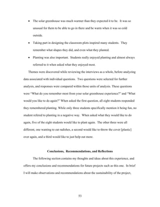 53
• The solar greenhouse was much warmer than they expected it to be. It was so
unusual for them to be able to go in there and be warm when it was so cold
outside.
• Taking part in designing the classroom plots inspired many students. They
remember what shapes they did, and even what they planted.
• Planting was also important. Students really enjoyed planting and almost always
referred to it when asked what they enjoyed most.
Themes were discovered while reviewing the interviews as a whole, before analyzing
data associated with individual questions. Two questions were selected for further
analysis, and responses were compared within those units of analysis. These questions
were “What do you remember most from your solar greenhouse experience?” and “What
would you like to do again?” When asked the first question, all eight students responded
they remembered planting. While only three students specifically mention it being fun, no
student refered to planting in a negative way. When asked what they would like to do
again, five of the eight students would like to plant again. The other three were all
different, one wanting to eat radishes, a second would like to throw the cover [plastic]
over again, and a third would like to just help out more.
Conclusions, Recommendations, and Reflections
The following section contains my thoughts and ideas about this experience, and
offers my conclusions and recommendations for future projects such as this one. In brief
I will make observations and recommendations about the sustainability of the project,
 