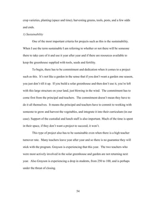 54
crop varieties, planting (space and time), harvesting greens, tools, pests, and a few odds
and ends.
1) Sustainability
One of the most important criteria for projects such as this is the sustainability.
When I use the term sustainable I am referring to whether or not there will be someone
there to take care of it and use it year after year and if there are resources available to
keep the greenhouse supplied with tools, seeds and fertility.
To begin, there has to be commitment and dedication when it comes to a project
such as this. It’s not like a garden in the sense that if you don’t want a garden one season,
you just don’t till it up. If you build a solar greenhouse and then don’t use it, you’re left
with this large structure on your land, just blowing in the wind. The commitment has to
come first from the principal and teachers. The commitment doesn’t mean they have to
do it all themselves. It means the principal and teachers have to commit to working with
someone to grow and harvest the vegetables, and integrate it into their curriculum (in our
case). Support of the custodial and lunch staff is also important. Much of the time is spent
in their space, if they don’t want a project to succeed, it won’t.
This type of project also has to be sustainable even when there is a high teacher
turnover rate. Many teachers leave year after year and so there is no guarantee they will
stick with the program. Grayson is experiencing that this year. The two teachers who
were most actively involved in the solar greenhouse and garden are not returning next
year. Also Grayson is experiencing a drop in students, from 250 to 100, and is perhaps
under the threat of closing.
 
