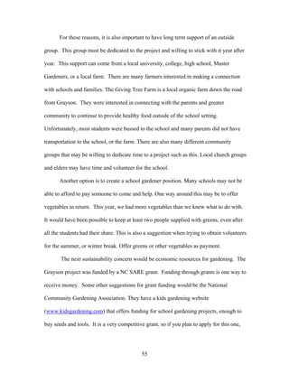 55
For these reasons, it is also important to have long term support of an outside
group. This group must be dedicated to the project and willing to stick with it year after
year. This support can come from a local university, college, high school, Master
Gardeners, or a local farm. There are many farmers interested in making a connection
with schools and families. The Giving Tree Farm is a local organic farm down the road
from Grayson. They were interested in connecting with the parents and greater
community to continue to provide healthy food outside of the school setting.
Unfortunately, most students were bussed to the school and many parents did not have
transportation to the school, or the farm. There are also many different community
groups that may be willing to dedicate time to a project such as this. Local church groups
and elders may have time and volunteer for the school.
Another option is to create a school gardener position. Many schools may not be
able to afford to pay someone to come and help. One way around this may be to offer
vegetables in return. This year, we had more vegetables than we knew what to do with.
It would have been possible to keep at least two people supplied with greens, even after
all the students had their share. This is also a suggestion when trying to obtain volunteers
for the summer, or winter break. Offer greens or other vegetables as payment.
The next sustainability concern would be economic resources for gardening. The
Grayson project was funded by a NC SARE grant. Funding through grants is one way to
receive money. Some other suggestions for grant funding would be the National
Community Gardening Association. They have a kids gardening website
(www.kidsgardening.com) that offers funding for school gardening projects, enough to
buy seeds and tools. It is a very competitive grant, so if you plan to apply for this one,
 