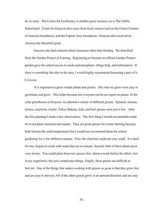 56
do so early. The Center for Ecoliteracy is another great resource, as is The Edible
Schoolyard. Funds for Grayson also came from local sources such as the Future Farmers
of America foundation, and the Capital Area foundation. Grayson also received an
America the Beautiful grant.
Grayson also had concerns about resources other than funding. We benefited
from the Garden Project in Lansing. Registering to become an official Garden Project
garden gave the school access to seeds and transplants, tillage help, and information. If
there is something like this in the area, I would highly recommend becoming a part of it.
2) Greens
It is important to grow simple plants and greens. The ones we grew were easy to
germinate and grow. This helps because not everyone can be an expert on plants. In the
solar greenhouse at Grayson, we planted a variety of different greens. Spinach, mizuna,
lettuce, claytonia, mache, Tokyo Bekana, kale, and beet greens were just a few. After
the first planting I made a few observations. The first thing I would recommend would
be to not plant claytonia and mache. They are great greens for winter farming because
both tolerate the cold temperatures but I would not recommend them for school
gardening for a few different reasons. First, the claytonia seeds are very small. It is hard
for tiny fingers to work with seeds that are so minute. Second, both of these plants grow
very slowly. You could plant these two greens first, about a week before the others, but
in my experience, this just complicates things. Finally, these greens are difficult to
harvest. One of the things that makes working with greens so great is that they grow fast
and are easy to harvest. All of the other greens grow in an upward direction and are easy
 