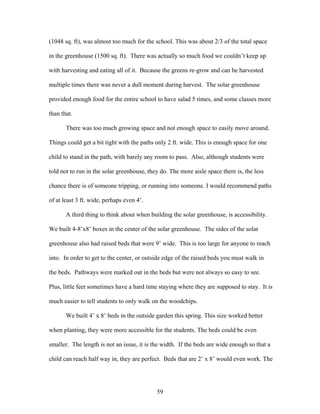 59
(1048 sq. ft), was almost too much for the school. This was about 2/3 of the total space
in the greenhouse (1500 sq. ft). There was actually so much food we couldn’t keep up
with harvesting and eating all of it. Because the greens re-grow and can be harvested
multiple times there was never a dull moment during harvest. The solar greenhouse
provided enough food for the entire school to have salad 5 times, and some classes more
than that.
There was too much growing space and not enough space to easily move around.
Things could get a bit tight with the paths only 2 ft. wide. This is enough space for one
child to stand in the path, with barely any room to pass. Also, although students were
told not to run in the solar greenhouse, they do. The more aisle space there is, the less
chance there is of someone tripping, or running into someone. I would recommend paths
of at least 3 ft. wide, perhaps even 4’.
A third thing to think about when building the solar greenhouse, is accessibility.
We built 4-8’x8’ boxes in the center of the solar greenhouse. The sides of the solar
greenhouse also had raised beds that were 9’ wide. This is too large for anyone to reach
into. In order to get to the center, or outside edge of the raised beds you must walk in
the beds. Pathways were marked out in the beds but were not always so easy to see.
Plus, little feet sometimes have a hard time staying where they are supposed to stay. It is
much easier to tell students to only walk on the woodchips.
We built 4’ x 8’ beds in the outside garden this spring. This size worked better
when planting, they were more accessible for the students. The beds could be even
smaller. The length is not an issue, it is the width. If the beds are wide enough so that a
child can reach half way in, they are perfect. Beds that are 2’ x 8’ would even work. The
 