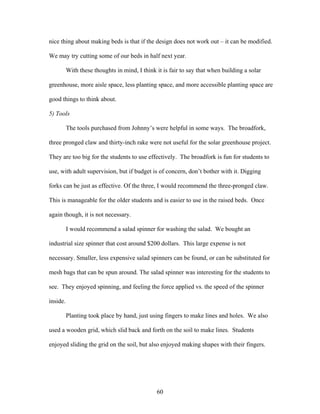 60
nice thing about making beds is that if the design does not work out – it can be modified.
We may try cutting some of our beds in half next year.
With these thoughts in mind, I think it is fair to say that when building a solar
greenhouse, more aisle space, less planting space, and more accessible planting space are
good things to think about.
5) Tools
The tools purchased from Johnny’s were helpful in some ways. The broadfork,
three pronged claw and thirty-inch rake were not useful for the solar greenhouse project.
They are too big for the students to use effectively. The broadfork is fun for students to
use, with adult supervision, but if budget is of concern, don’t bother with it. Digging
forks can be just as effective. Of the three, I would recommend the three-pronged claw.
This is manageable for the older students and is easier to use in the raised beds. Once
again though, it is not necessary.
I would recommend a salad spinner for washing the salad. We bought an
industrial size spinner that cost around $200 dollars. This large expense is not
necessary. Smaller, less expensive salad spinners can be found, or can be substituted for
mesh bags that can be spun around. The salad spinner was interesting for the students to
see. They enjoyed spinning, and feeling the force applied vs. the speed of the spinner
inside.
Planting took place by hand, just using fingers to make lines and holes. We also
used a wooden grid, which slid back and forth on the soil to make lines. Students
enjoyed sliding the grid on the soil, but also enjoyed making shapes with their fingers.
 
