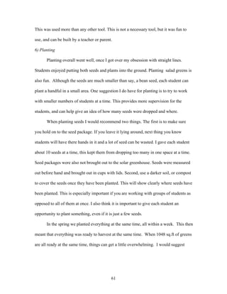 61
This was used more than any other tool. This is not a necessary tool, but it was fun to
use, and can be built by a teacher or parent.
6) Planting
Planting overall went well, once I got over my obsession with straight lines.
Students enjoyed putting both seeds and plants into the ground. Planting salad greens is
also fun. Although the seeds are much smaller than say, a bean seed, each student can
plant a handful in a small area. One suggestion I do have for planting is to try to work
with smaller numbers of students at a time. This provides more supervision for the
students, and can help give an idea of how many seeds were dropped and where.
When planting seeds I would recommend two things. The first is to make sure
you hold on to the seed package. If you leave it lying around, next thing you know
students will have there hands in it and a lot of seed can be wasted. I gave each student
about 10 seeds at a time, this kept them from dropping too many in one space at a time.
Seed packages were also not brought out to the solar greenhouse. Seeds were measured
out before hand and brought out in cups with lids. Second, use a darker soil, or compost
to cover the seeds once they have been planted. This will show clearly where seeds have
been planted. This is especially important if you are working with groups of students as
opposed to all of them at once. I also think it is important to give each student an
opportunity to plant something, even if it is just a few seeds.
In the spring we planted everything at the same time, all within a week. This then
meant that everything was ready to harvest at the same time. When 1048 sq.ft of greens
are all ready at the same time, things can get a little overwhelming. I would suggest
 