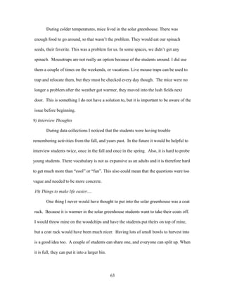 63
During colder temperatures, mice lived in the solar greenhouse. There was
enough food to go around, so that wasn’t the problem. They would eat our spinach
seeds, their favorite. This was a problem for us. In some spaces, we didn’t get any
spinach. Mousetraps are not really an option because of the students around. I did use
them a couple of times on the weekends, or vacations. Live mouse traps can be used to
trap and relocate them, but they must be checked every day though. The mice were no
longer a problem after the weather got warmer, they moved into the lush fields next
door. This is something I do not have a solution to, but it is important to be aware of the
issue before beginning.
9) Interview Thoughts
During data collections I noticed that the students were having trouble
remembering activities from the fall, and years past. In the future it would be helpful to
interview students twice, once in the fall and once in the spring. Also, it is hard to probe
young students. There vocabulary is not as expansive as an adults and it is therefore hard
to get much more than “cool” or “fun”. This also could mean that the questions were too
vague and needed to be more concrete.
10) Things to make life easier….
One thing I never would have thought to put into the solar greenhouse was a coat
rack. Because it is warmer in the solar greenhouse students want to take their coats off.
I would throw mine on the woodchips and have the students put theirs on top of mine,
but a coat rack would have been much nicer. Having lots of small bowls to harvest into
is a good idea too. A couple of students can share one, and everyone can split up. When
it is full, they can put it into a larger bin.
 