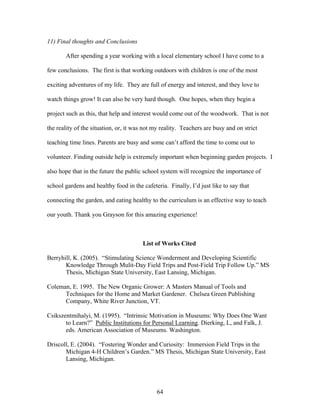 64
11) Final thoughts and Conclusions
After spending a year working with a local elementary school I have come to a
few conclusions. The first is that working outdoors with children is one of the most
exciting adventures of my life. They are full of energy and interest, and they love to
watch things grow! It can also be very hard though. One hopes, when they begin a
project such as this, that help and interest would come out of the woodwork. That is not
the reality of the situation, or, it was not my reality. Teachers are busy and on strict
teaching time lines. Parents are busy and some can’t afford the time to come out to
volunteer. Finding outside help is extremely important when beginning garden projects. I
also hope that in the future the public school system will recognize the importance of
school gardens and healthy food in the cafeteria. Finally, I’d just like to say that
connecting the garden, and eating healthy to the curriculum is an effective way to teach
our youth. Thank you Grayson for this amazing experience!
List of Works Cited
Berryhill, K. (2005). “Stimulating Science Wonderment and Developing Scientific
Knowledge Through Mulit-Day Field Trips and Post-Field Trip Follow Up.” MS
Thesis, Michigan State University, East Lansing, Michigan.
Coleman, E. 1995. The New Organic Grower: A Masters Manual of Tools and
Techniques for the Home and Market Gardener. Chelsea Green Publishing
Company, White River Junction, VT.
Csikszentmihalyi, M. (1995). “Intrinsic Motivation in Museums: Why Does One Want
to Learn?” Public Institutions for Personal Learning. Dierking, L, and Falk, J.
eds. American Association of Museums. Washington.
Driscoll, E. (2004). “Fostering Wonder and Curiosity: Immersion Field Trips in the
Michigan 4-H Children’s Garden.” MS Thesis, Michigan State University, East
Lansing, Michigan.
 
