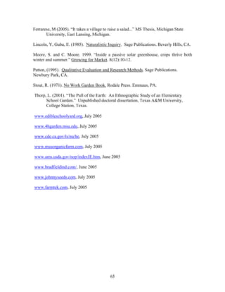 65
Ferrarese, M (2005). “It takes a village to raise a salad...” MS Thesis, Michigan State
University, East Lansing, Michigan.
Lincoln, Y, Guba, E. (1985). Naturalistic Inquiry. Sage Publications. Beverly Hills, CA.
Moore, S. and C. Moore. 1999. “Inside a passive solar greenhouse, crops thrive both
winter and summer.” Growing for Market. 8(12):10-12.
Patton, (1995). Qualitative Evaluation and Research Methods. Sage Publications.
Newbury Park, CA.
Stout, R. (1971). No Work Garden Book. Rodale Press. Emmaus, PA.
Thorp, L. (2001). “The Pull of the Earth: An Ethnographic Study of an Elementary
School Garden.” Unpublished doctoral dissertation, Texas A&M University,
College Station, Texas.
www.edibleschoolyard.org, July 2005
www.4hgarden.msu.edu, July 2005
www.cde.ca.gov/ls/nu/he, July 2005
www.msuorganicfarm.com, July 2005
www.ams.usda.gov/nop/indexIE.htm, June 2005
www.bradfieldind.com/, June 2005
www.johnnyseeds.com, July 2005
www.farmtek.com, July 2005
 