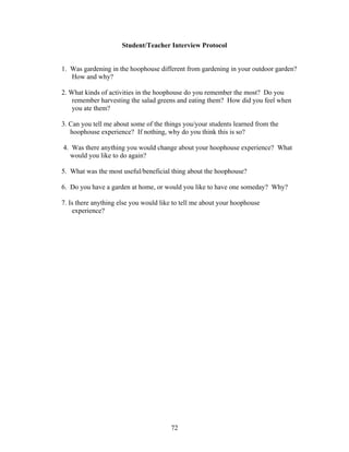 72
Student/Teacher Interview Protocol
1. Was gardening in the hoophouse different from gardening in your outdoor garden?
How and why?
2. What kinds of activities in the hoophouse do you remember the most? Do you
remember harvesting the salad greens and eating them? How did you feel when
you ate them?
3. Can you tell me about some of the things you/your students learned from the
hoophouse experience? If nothing, why do you think this is so?
4. Was there anything you would change about your hoophouse experience? What
would you like to do again?
5. What was the most useful/beneficial thing about the hoophouse?
6. Do you have a garden at home, or would you like to have one someday? Why?
7. Is there anything else you would like to tell me about your hoophouse
experience?
 