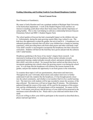 73
Feeding, Educating, and Exciting Youth in Year-Round Hoophouse Gardens
Parent Consent Form
Dear Parent(s) or Guardian(s),
My name is Emily Reardon and I am a graduate student at Michigan State University
in the horticulture department. I work at the Student Organic Farm and have an
interest in teaching youth about where their food comes from and the importance of
eating healthy. This is why I am helping to cultivate a relationship between Grayson
Elementary School and MSU’s Student Organic Farm
The school garden at Grayson has had a meaningful impact on the children who use
it. Unfortunately, during the main growing season (May-Aug.) school is out. The
kids have the opportunity to plant the garden, but not to tend to it. A hoophouse is an
unheated greenhouse structure that will allow your children have a hands-on learning
experience, while providing them with fresh salad greens and other cold hardy crops.
Your child’s teacher is encouraged to incorporate the hoophouse into their classroom
curriculum. Students will harvest the food they have grown and provide the cafeteria
with 3 salad lunches.
Hoophouse gardening is the focus of my master’s degree thesis research. I am
interested in looking at how the hoophouse affects teacher attitudes towards
experiential learning, student attitudes towards school, and parent attitudes towards
their child’s activities at school. No research has been carried out that shows how to
incorporate gardening into schools where the growing season is not during the school
year. It is our hope that the hoophouse will reinforce the lessons learned in the
garden, and provide students the opportunity to eat fresh greens in the wintertime.
To examine these topics I will use questionnaires, observation and interviews.
Throughout the year I will make observations and conduct interviews to further
understand if and why students like the hoophouse, if it has brought parents closer
into the school community, and whether or not teachers find it to be a useful learning
tool. The interviews with students will be tape recorded to ensure the accuracy of the
data collected. The interviews will last no longer than 45 minutes. The information
gathered through the course of this study will be used for the purposes of this project
only and the confidentiality of all participants will be maintained. No names will be
used. I will ensure your privacy and the privacy of your child will be protected to the
maximum extent allowable by law. Please talk to your child and inform them of the
study.
If you are willing to allow your child to participate in the research as described above,
please read and sign below.
 