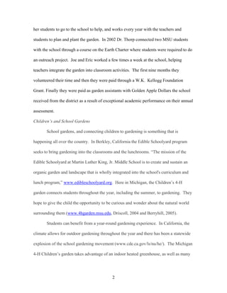 2
her students to go to the school to help, and works every year with the teachers and
students to plan and plant the garden. In 2002 Dr. Thorp connected two MSU students
with the school through a course on the Earth Charter where students were required to do
an outreach project. Joe and Eric worked a few times a week at the school, helping
teachers integrate the garden into classroom activities. The first nine months they
volunteered their time and then they were paid through a W.K. Kellogg Foundation
Grant. Finally they were paid as garden assistants with Golden Apple Dollars the school
received from the district as a result of exceptional academic performance on their annual
assessment.
Children’s and School Gardens
School gardens, and connecting children to gardening is something that is
happening all over the country. In Berkley, California the Edible Schoolyard program
seeks to bring gardening into the classrooms and the lunchrooms. “The mission of the
Edible Schoolyard at Martin Luther King, Jr. Middle School is to create and sustain an
organic garden and landscape that is wholly integrated into the school's curriculum and
lunch program,” www.edibleschoolyard.org. Here in Michigan, the Children’s 4-H
garden connects students throughout the year, including the summer, to gardening. They
hope to give the child the opportunity to be curious and wonder about the natural world
surrounding them (www.4hgarden.msu.edu, Driscoll, 2004 and Berryhill, 2005).
Students can benefit from a year-round gardening experience. In California, the
climate allows for outdoor gardening throughout the year and there has been a statewide
explosion of the school gardening movement (www.cde.ca.gov/ls/nu/he/). The Michigan
4-H Children’s garden takes advantage of an indoor heated greenhouse, as well as many
 