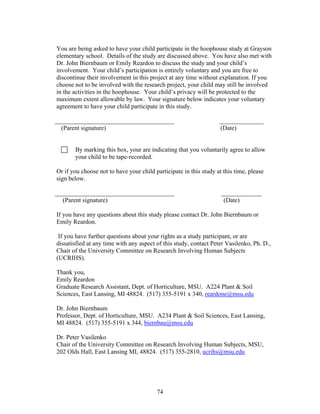 74
You are being asked to have your child participate in the hoophouse study at Grayson
elementary school. Details of the study are discussed above. You have also met with
Dr. John Biernbaum or Emily Reardon to discuss the study and your child’s
involvement. Your child’s participation is entirely voluntary and you are free to
discontinue their involvement in this project at any time without explanation. If you
choose not to be involved with the research project, your child may still be involved
in the activities in the hoophouse. Your child’s privacy will be protected to the
maximum extent allowable by law. Your signature below indicates your voluntary
agreement to have your child participate in this study.
______________________________________ ______________
(Parent signature) (Date)
By marking this box, your are indicating that you voluntarily agree to allow
your child to be tape-recorded.
Or if you choose not to have your child participate in this study at this time, please
sign below.
______________________________________ _____________
(Parent signature) (Date)
If you have any questions about this study please contact Dr. John Biernbaum or
Emily Reardon.
If you have further questions about your rights as a study participant, or are
dissatisfied at any time with any aspect of this study, contact Peter Vasilenko, Ph. D.,
Chair of the University Committee on Research Involving Human Subjects
(UCRIHS).
Thank you,
Emily Reardon
Graduate Research Assistant, Dept. of Horticulture, MSU. A224 Plant & Soil
Sciences, East Lansing, MI 48824. (517) 355-5191 x 340, reardone@msu.edu
Dr. John Biernbaum
Professor, Dept. of Horticulture, MSU. A234 Plant & Soil Sciences, East Lansing,
MI 48824. (517) 355-5191 x 344, biernbau@msu.edu
Dr. Peter Vasilenko
Chair of the University Committee on Research Involving Human Subjects, MSU,
202 Olds Hall, East Lansing MI, 48824. (517) 355-2810, ucrihs@msu.edu
 