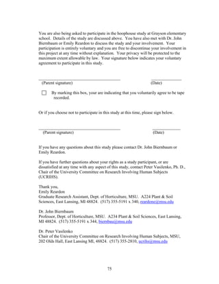75
You are also being asked to participate in the hoophouse study at Grayson elementary
school. Details of the study are discussed above. You have also met with Dr. John
Biernbaum or Emily Reardon to discuss the study and your involvement. Your
participation is entirely voluntary and you are free to discontinue your involvement in
this project at any time without explanation. Your privacy will be protected to the
maximum extent allowable by law. Your signature below indicates your voluntary
agreement to participate in this study.
______________________________________ ______________
(Parent signature) (Date)
By marking this box, your are indicating that you voluntarily agree to be tape
recorded.
Or if you choose not to participate in this study at this time, please sign below.
______________________________________ _____________
(Parent signature) (Date)
If you have any questions about this study please contact Dr. John Biernbaum or
Emily Reardon.
If you have further questions about your rights as a study participant, or are
dissatisfied at any time with any aspect of this study, contact Peter Vasilenko, Ph. D.,
Chair of the University Committee on Research Involving Human Subjects
(UCRIHS).
Thank you,
Emily Reardon
Graduate Research Assistant, Dept. of Horticulture, MSU. A224 Plant & Soil
Sciences, East Lansing, MI 48824. (517) 355-5191 x 340, reardone@msu.edu
Dr. John Biernbaum
Professor, Dept. of Horticulture, MSU. A234 Plant & Soil Sciences, East Lansing,
MI 48824. (517) 355-5191 x 344, biernbau@msu.edu
Dr. Peter Vasilenko
Chair of the University Committee on Research Involving Human Subjects, MSU,
202 Olds Hall, East Lansing MI, 48824. (517) 355-2810, ucrihs@msu.edu
 