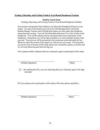 76
Feeding, Educating, and Exciting Youth in Year-Round Hoophouse Gardens
Student Assent Form
Feeding, Educating, and Exciting Youth in Year-Round Hoophouse Gardens
Your teacher and parent(s) have talked to you about the Hoophouse Project at your
school. As a part of the project you will work with Michigan State University
Student Organic Farmers and will help them figure out what makes the hoophouse
interesting and exciting. You will also help them determine if it is fun to learn in the
hoophouse. You will be asked to answer questions about your experiences in the
hoophouse. Sometimes you will be tape recorded so we can remember exactly what
you said. Your privacy will be protected to the maximum extent allowable by law.
When we report the results of the project we will not use your name. If at any point
you do not want to be part of this study please tell a researcher, parent, or teacher and
we will stop observing and interviewing you.
Your signature below indicates that you voluntarily agree to participate in this study.
_____________________________________ ______________
(Student Signature) (Date)
By marking this box, your are indicating that you voluntarily agree to be tape
recorded.
Or if you choose not to participate in this study at this time, please sign below.
_____________________________________ _____________
(Student Signature) (Date)
 