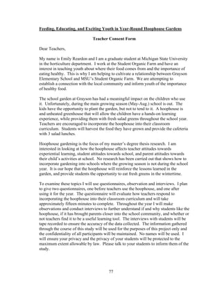 77
Feeding, Educating, and Exciting Youth in Year-Round Hoophouse Gardens
Teacher Consent Form
Dear Teachers,
My name is Emily Reardon and I am a graduate student at Michigan State University
in the horticulture department. I work at the Student Organic Farm and have an
interest in teaching youth about where their food comes from and the importance of
eating healthy. This is why I am helping to cultivate a relationship between Grayson
Elementary School and MSU’s Student Organic Farm. We are attempting to
establish a connection with the local community and inform youth of the importance
of healthy food.
The school garden at Grayson has had a meaningful impact on the children who use
it. Unfortunately, during the main growing season (May-Aug.) school is out. The
kids have the opportunity to plant the garden, but not to tend to it. A hoophouse is
and unheated greenhouse that will allow the children have a hands-on learning
experience, while providing them with fresh salad greens throughout the school year.
Teachers are encouraged to incorporate the hoophouse into their classroom
curriculum. Students will harvest the food they have grown and provide the cafeteria
with 3 salad lunches.
Hoophouse gardening is the focus of my master’s degree thesis research. I am
interested in looking at how the hoophouse affects teacher attitudes towards
experiential learning, student attitudes towards school, and parent attitudes towards
their child’s activities at school. No research has been carried out that shows how to
incorporate gardening into schools where the growing season is not during the school
year. It is our hope that the hoophouse will reinforce the lessons learned in the
garden, and provide students the opportunity to eat fresh greens in the wintertime.
To examine these topics I will use questionnaires, observation and interviews. I plan
to give two questionnaires, one before teachers use the hoophouse, and one after
using it for the year. The questionnaire will evaluate how teachers respond to
incorporating the hoophouse into their classroom curriculum and will take
approximately fifteen minutes to complete. Throughout the year I will make
observations and conduct interviews to further understand if and why students like the
hoophouse, if it has brought parents closer into the school community, and whether or
not teachers find it to be a useful learning tool. The interviews with students will be
tape recorded to ensure the accuracy of the data collected. The information gathered
through the course of this study will be used for the purposes of this project only and
the confidentiality of all participants will be maintained. No names will be used. I
will ensure your privacy and the privacy of your students will be protected to the
maximum extent allowable by law. Please talk to your students to inform them of the
study.
 