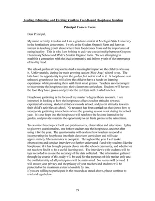 79
Feeding, Educating, and Exciting Youth in Year-Round Hoophouse Gardens
Principal Consent Form
Dear Principal,
My name is Emily Reardon and I am a graduate student at Michigan State University
in the horticulture department. I work at the Student Organic Farm and have an
interest in teaching youth about where their food comes from and the importance of
eating healthy. This is why I am helping to cultivate a relationship between Grayson
Elementary School and MSU’s Student Organic Farm. We are attempting to
establish a connection with the local community and inform youth of the importance
of healthy food.
The school garden at Grayson has had a meaningful impact on the children who use
it. Unfortunately, during the main growing season (May-Aug.) school is out. The
kids have the opportunity to plant the garden, but not to tend to it. A hoophouse is an
unheated greenhouse that will allow the children have a hands-on learning
experience, while providing them with fresh salad greens. Teachers are encouraged
to incorporate the hoophouse into their classroom curriculum. Students will harvest
the food they have grown and provide the cafeteria with 3 salad lunches.
Hoophouse gardening is the focus of my master’s degree thesis research. I am
interested in looking at how the hoophouse affects teacher attitudes towards
experiential learning, student attitudes towards school, and parent attitudes towards
their child’s activities at school. No research has been carried out that shows how to
incorporate gardening into schools where the growing season is not during the school
year. It is our hope that the hoophouse will reinforce the lessons learned in the
garden, and provide students the opportunity to eat fresh greens in the wintertime.
To examine these topics I will use questionnaires, observation and interviews. I plan
to give two questionnaires, one before teachers use the hoophouse, and one after
using it for the year. The questionnaire will evaluate how teachers respond to
incorporating the hoophouse into their classroom curriculum and will take
approximately fifteen minutes to complete. Throughout the year I will make
observations and conduct interviews to further understand if and why students like the
hoophouse, if it has brought parents closer into the school community, and whether or
not teachers find it to be a useful learning tool. The interviews with students will be
tape recorded to ensure the accuracy of the data collected. The information gathered
through the course of this study will be used for the purposes of this project only and
the confidentiality of all participants will be maintained. No names will be used. I
will ensure your privacy and the privacy of your teachers and students will be
protected to the maximum extent allowable by law.
If you are willing to participate in the research as stated above, please continue to
read and sign below.
 