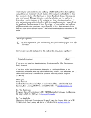 80
Many of your teacher and students are being asked to participate in the hoophouse
study at Grayson elementary school. Details of the study are outlined above. You
have also met with Dr. John Biernbaum or Emily Reardon to discuss the study and
your involvement. Their participation is entirely voluntary and you are free to
discontinue your involvement in this project at any time without explanation. . If
your teachers choose not to be involved with the research project, they may still use
the hoophouse for classroom activities. The privacy of your teachers and students
will be protected to the maximum extent allowable by law. Your signature below
indicates your support of your teacher’s and voluntary agreement to participate in this
study.
______________________________________ ______________
(Principal signature) (Date)
By marking this box, your are indicating that you voluntarily agree to be tape
recorded.
Or if you choose not to participate in this study at this time, please sign below.
______________________________________ _____________
(Principal signature) (Date)
If you have any questions about this study please contact Dr. John Biernbaum or
Emily Reardon.
If you have further questions about your rights as a study participant, or are
dissatisfied at any time with any aspect of this study, contact Peter Vasilenko, Ph. D.,
Chair of the University Committee on Research Involving Human Subjects
(UCRIHS).
Thank you
Emily Reardon
Graduate Research Assistant, Dept. of Horticulture, MSU. A224 Plant & Soil
Sciences, East Lansing, MI 48824. (517) 355-5191 x 340, reardone@msu.edu
Dr. John Biernbaum
Professor, Dept. of Horticulture, MSU. A234 Plant & Soil Sciences, East Lansing,
MI 48824. (517) 355-5191 x 344, biernbau@msu.edu
Dr. Peter Vasilenko
Chair of the University Committee on Research Involving Human Subjects, MSU,
202 Olds Hall, East Lansing MI, 48824. (517) 355-2810, ucrihs@msu.edu
 
