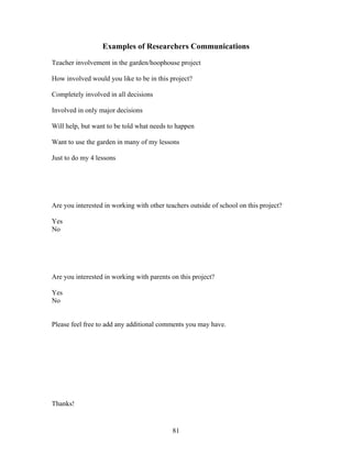 81
Examples of Researchers Communications
Teacher involvement in the garden/hoophouse project
How involved would you like to be in this project?
Completely involved in all decisions
Involved in only major decisions
Will help, but want to be told what needs to happen
Want to use the garden in many of my lessons
Just to do my 4 lessons
Are you interested in working with other teachers outside of school on this project?
Yes
No
Are you interested in working with parents on this project?
Yes
No
Please feel free to add any additional comments you may have.
Thanks!
 