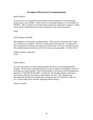 82
Examples of Researchers Communications
Hello Teachers!
If you have not yet returned the consent form (or have misplaced it ☺) I am putting a
second copy in your mailbox. Please read it over and sign and place it in my mailbox by
FRIDAY. This is critical to my research and would greatly appreciate a response! Thank
you so much! I understand you are busy and greatly value your participation!
Emily
Hello Teachers and Staff!
The hoophouse construction is coming along☺. There are just a few more tasks to take
care of before it is complete. The first is construction of the end walls. We began this
last weekend but it would go much faster with more hands. If you are available any time
this weekend please let me know and I will try to get a group together. It will be fun!!:)
Thanks and have a great day!
Emily
Hello Families!
As many of you know, we here at Grayson pride ourselves on our wonderful garden
program. We have been working hard all year to grow salad in our hoophouse, and will
soon plant our outdoor garden. One of the problems we are having with the hoophouse is
that there is TOO MUCH SALAD!!! Goodness☺ We thought students would enjoy
showing you what they have been working hard on all year. This salad has been
harvested and washed by the students here at Grayson and we would like to offer it to
you! Please make sure to wash the salad again before eating!:)
Thanks so much!
 