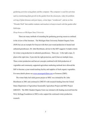 3
gardening activities using plants and the computer. The computer is used for activities
such as monitoring plant growth in the garden from the classroom, video for problem
solving of plant diseases and pest injury, a time-lapse “wondercast”, and an on-line
“Wonder Wall” that enables students and teachers to keep in touch with the garden after
field trips.
Hoop-houses at Michigan State University
There are many methods of extending the gardening growing season as outlined
in the review of the literature. The Michigan State University Student Organic Farm
(SOF) has set an example for Grayson with their year-round production in heated and
unheated greenhouses. Dr. John Biernbaum, advisor to the SOF suggests 4 simple criteria
for winter crop production in unheated greenhouses. These are: 1) the right crops, 2)
plant at the right time, 3) provide the right protection, and 4) harvest multiple times.
These winter production and harvest concepts combined with field production of
vegetables and community supported agriculture marketing methods have allowed the
SOF to become a year-round teaching facility and supplier of fresh organic vegetables.
For more details please see www.msuorganicfarm.com or Ferrarese (2005).
The winter baby leaf salad greens project at MSU was initiated by Dr. John
Biernbaum in 2001 and continued in 2002-03 with research funding from the United
States Department of Agriculture Sustainable Agriculture Project and MSU Project
GREEEN. The MSU Student Organic Farm was initiated with funding received from the
W.K. Kellogg Foundation in 2002 to also support the continued winter production
research.
 