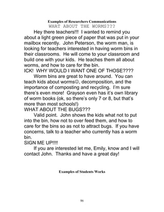 86
Examples of Researchers Communications
WHAT ABOUT THE WORMS???
Hey there teachers!!! I wanted to remind you
about a light green piece of paper that was put in your
mailbox recently. John Peterson, the worm man, is
looking for teachers interested in having worm bins in
their classrooms. He will come to your classroom and
build one with your kids. He teaches them all about
worms, and how to care for the bin.
ICK! WHY WOULD I WANT ONE OF THOSE????
Worm bins are great to have around. You can
teach kids about worms☺, decomposition, and the
importance of composting and recycling. I’m sure
there’s even more! Grayson even has it’s own library
of worm books (ok, so there’s only 7 or 8, but that’s
more than most schools!)
WHAT ABOUT THE BUGS???
Valid point. John shows the kids what not to put
into the bin, how not to over feed them, and how to
care for the bins so as not to attract bugs. If you have
concerns, talk to a teacher who currently has a worm
bin.
SIGN ME UP!!!!
If you are interested let me, Emily, know and I will
contact John. Thanks and have a great day!
Examples of Students Works
 