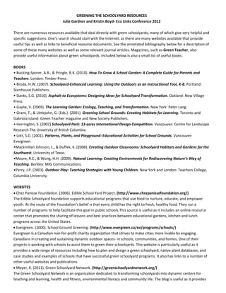 GREENING  THE  SCHOOLYARD  RESOURCES  
Julie  Gardner  and  Kristin  Boyd-­‐  Eco  Links  Conference  2012  
    
There  are  numerous  resources  available  that  deal  directly  with  green  schoolyards;  many  of  which  give  very  helpful  and  
any  websites  available  that  provide  
useful  tips  as  well  as  links  to  beneficial  resource  documents.  See  the  annotated  bibliography  below  for  a  description  of  
some  of  these  many  websites  as  well  as  some  relevant  journal  articles.  Magazines,  such  as  Green  Teacher,  also  
provide  useful  information  about  green  schoolyards.  Included  below  is  also  a  small  list  of  useful  books.      
  
BOOKS    
Bucking-­‐Sporer,  A.B.,  &  Pringle,  R.K.  (2010).  How  To  Grow  A  School  Garden:  A  Complete  Guide  for  Parents  and  
Teachers.  London:  Timber  Press.    
Broda,  H.W.  (2007).  Schoolyard-­‐Enhanced  Learning:  Using  the  Outdoors  as  an  Instructional  Tool,  K-­‐8.  Portland:  
Stenhouse  Publishers.    
Danks,  S.G.  (2010).  Asphalt  to  Ecosystems:  Designing  Ideas  for  Schoolyard  Transformation.  Oakland:  New  Village  
Press.  
Gaylie,  V.  (2009).  The  Learning  Garden:  Ecology,  Teaching,  and  Transformation.  New  York:  Peter  Lang.    
Grant,  T.,  &  Littlejohn,  G.  (Eds.).  (2001).  Greening  School  Grounds:  Creating  Habitats  for  Learning.  Toronto  and  
Gabriola  Island:  Green  Teacher  magazine  and  New  Society  Publishers.  
Herrington,  S.  (2002)  Schoolyard  Park:  13-­‐acres  International  Design  Competition.  Vancouver:  Centre  for  Landscape  
Research  The  University  of  British  Columbia.    
Lott,  S.D.  (2001).  Patterns,  Plants,  and  Playground:  Educational  Activities  for  School  Grounds.  Vancouver:  
Evergreen.  
Mackmillan  Johnson,  L.,  &  Duffek,  K.  (2008).  Creating  Outdoor  Classrooms:  Schoolyard  Habitats  and  Gardens  for  the  
Southwest.  University  of  Texas.    
Moore,  R.C.,  &  Wong,  H.H.  (2000).   y  of  
Teaching.  Berkley:  MIG  Communications.    
Perry,  J.P.  (2001).  Outdoor  Play:  Teaching  Strategies  with  Young  Children.  New  York  and  London:  Teachers  College,  
Columbia  University.  
  
WEBSITES  
Chez  Panisse  Foundation.  (2006).  Edible  School  Yard  Project.  (http://www.chezpanissefoundation.org/)  
The  Edible  Schoolyard  foundation  supports  educational  programs  that  use  food  to  nurture,  educate,  and  empower  
thy  food.  They  run  a  
number  of  programs  to  help  facilitate  this  goal  in  public  schools.This  source  is  useful  as  it  includes  an  online  resource  
center  that  promotes  the  sharing  of  lessons  and  best  practices  between  educational  gardens,  kitchen  and  lunch  
programs  across  the  United  States.    
Evergreen.  (2000).  School  Ground  Greening.  (http://www.evergreen.ca/en/programs/schools/)  
Evergreen  is  a  Canadian  non-­‐for-­‐profit  charity  organization  that  strives  to  make  cities  more  livable  by  engaging  
Canadians  in  creating  and  sustaining  dynamic  outdoor  spaces-­‐  in  schools,  communities,  and  homes.  One  of  their  
projects  is  working  with  schools  to  assist  them  to  green  their  schoolyards.  This  website  is  particularly  useful  as  it  
provides  a  wide  range  of  resources  including  how  to  plan  and  design  a  green  schoolyard,  native  plant  databases,  and  
case  studies  and  examples  of  schools  that  have  successful  green  schoolyard  programs.  It  also  has  links  to  a  number  of  
other  useful  websites  and  publications.    
Meyer,  K.  (2011).  Green  Schoolyard  Network.  (http://greenschoolyardnetwork.org/)  
The  Green  Schoolyard  Network  is  an  organization  dedicated  to  transforming  schoolyards  into  dynamic  centers  for  
teaching  and  learning,  health  and  fitness,  environmental  literacy  and  community  life.  The  blog  is  useful  as  it  provides  
 