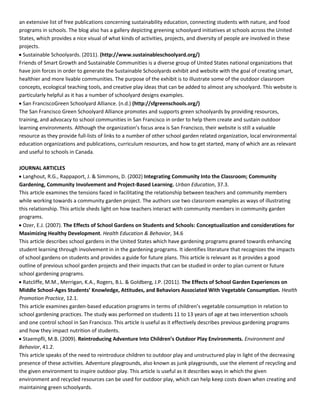 an  extensive  list  of  free  publications  concerning  sustainability  education,  connecting  students  with  nature,  and  food  
programs  in  schools.  The  blog  also  has  a  gallery  depicting  greening  schoolyard  initiatives  at  schools  across  the  United  
States,  which  provides  a  nice  visual  of  what  kinds  of  activities,  projects,  and  diversity  of  people  are  involved  in  these  
projects.  
Sustainable  Schoolyards.  (2011).  (http://www.sustainableschoolyard.org/)  
Friends  of  Smart  Growth  and  Sustainable  Communities  is  a  diverse  group  of  United  States  national  organizations  that  
have  join  forces  in  order  to  generate  the  Sustainable  Schoolyards  exhibit  and  website  with  the  goal  of  creating  smart,  
healthier  and  more  livable  communities.  The  purpose  of  the  exhibit  is  to  illustrate  some  of  the  outdoor  classroom  
concepts,  ecological  teaching  tools,  and  creative  play  ideas  that  can  be  added  to  almost  any  schoolyard.  This  website  is  
particularly  helpful  as  it  has  a  number  of  schoolyard  designs  examples.      
San  FranciscoGreen  Schoolyard  Alliance.  (n.d.)  (http://sfgreenschools.org/)  
The  San  Francisco  Green  Schoolyard  Alliance  promotes  and  supports  green  schoolyards  by  providing  resources,  
training,  and  advocacy  to  school  communities  in  San  Francisco  in  order  to  help  them  create  and  sustain  outdoor  
resource  as  they  provide  full-­‐lists  of  links  to  a  number  of  other  school  garden  related  organization,  local  environmental  
education  organizations  and  publications,  curriculum  resources,  and  how  to  get  started,  many  of  which  are  as  relevant  
and  useful  to  schools  in  Canada.      
  
JOURNAL  ARTICLES    
Langhout,  R.G.,  Rappaport,  J.  &  Simmons,  D.  (2002)  Integrating  Community  Into  the  Classroom;  Community  
Gardening,  Community  Involvement  and  Project-­‐Based  Learning.  Urban  Education,  37.3.    
This  article  examines  the  tensions  faced  in  facilitating  the  relationship  between  teachers  and  community  members  
while  working  towards  a  community  garden  project.  The  authors  use  two  classroom  examples  as  ways  of  illustrating  
this  relationship.  This  article  sheds  light  on  how  teachers  interact  with  community  members  in  community  garden  
programs.    
Ozer,  E.J.  (2007).  The  Effects  of  School  Gardens  on  Students  and  Schools:  Conceptualization  and  considerations  for  
Maximizing  Healthy  Development.  Health  Education  &  Behavior,  34.6    
This  article  describes  school  gardens  in  the  United  States  which  have  gardening  programs  geared  towards  enhancing  
student  learning  through  involvement  in  in  the  gardening  programs.  It  identifies  literature  that  recognizes  the  impacts  
of  school  gardens  on  students  and  provides  a  guide  for  future  plans.  This  article  is  relevant  as  it  provides  a  good  
outline  of  previous  school  garden  projects  and  their  impacts  that  can  be  studied  in  order  to  plan  current  or  future  
school  gardening  programs.    
Ratcliffe,  M.M.,  Merrigan,  K.A.,  Rogers,  B.L.  &  Goldberg,  J.P.  (2011).  The  Effects  of  School  Garden  Experiences  on  
Middle  School-­‐   Health  
Promotion  Practice,  12.1.    
This  article  examines  garden-­‐
school  gardening  practices.  The  study  was  performed  on  students  11  to  13  years  of  age  at  two  intervention  schools  
and  one  control  school  in  San  Francisco.  This  article  is  useful  as  it  effectively  describes  previous  gardening  programs  
and  how  they  impact  nutrition  of  students.  
Staempfli,  M.B.  (2009).     Environment  and  
Behavior,  41.2.    
This  article  speaks  of  the  need  to  reintroduce  children  to  outdoor  play  and  unstructured  play  in  light  of  the  decreasing  
presence  of  these  activities.  Adventure  playgrounds,  also  known  as  junk  playgrounds,  use  the  element  of  recycling  and  
the  given  environment  to  inspire  outdoor  play.  This  article  is  useful  as  it  describes  ways  in  which  the  given  
environment  and  recycled  resources  can  be  used  for  outdoor  play,  which  can  help  keep  costs  down  when  creating  and  
maintaining  green  schoolyards.      
  
 
