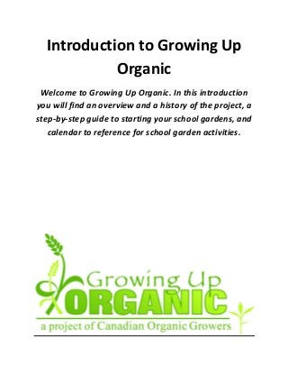 Introduction to Growing Up
Organic
Welcome to Growing Up Organic. In this introduction
you will find an overview and a history of the project, a
step-by-step guide to starting your school gardens, and
calendar to reference for school garden activities.
 