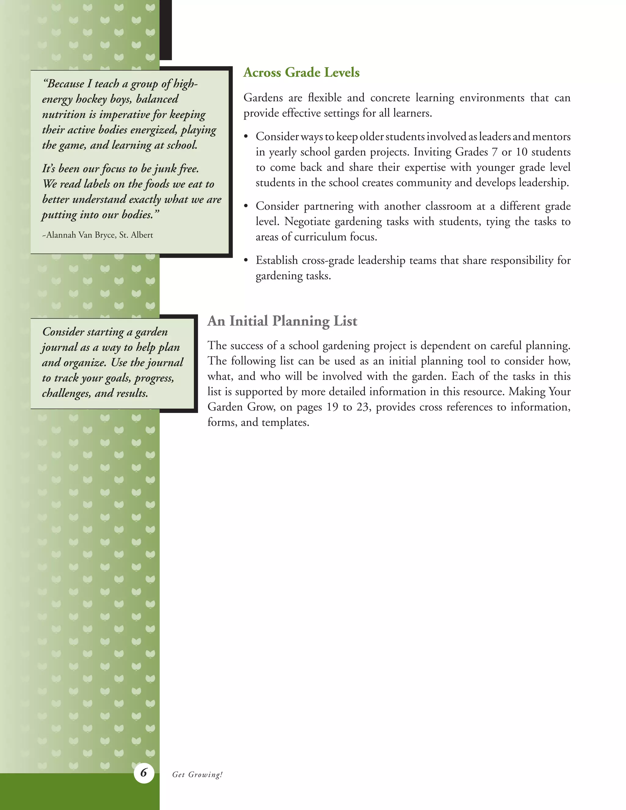6
“Because I teach a group of high-
energy hockey boys, balanced
nutrition is imperative for keeping
their active bodies energized, playing
the game, and learning at school.
It’s been our focus to be junk free.
We read labels on the foods we eat to
better understand exactly what we are
putting into our bodies.”
~Alannah Van Bryce, St. Albert
Across Grade Levels
Gardens are flexible and concrete learning environments that can
provide effective settings for all learners.
•	 Considerwaystokeepolderstudentsinvolvedasleadersandmentors
	 in yearly school garden projects. Inviting Grades 7 or 10 students
	 to come back and share their expertise with younger grade level
	 students in the school creates community and develops leadership.
•	 Consider partnering with another classroom at a different grade
	 level. Negotiate gardening tasks with students, tying the tasks to
	 areas of curriculum focus.
•	 Establish cross-grade leadership teams that share responsibility for
	 gardening tasks.
An Initial Planning List
The success of a school gardening project is dependent on careful planning.
The following list can be used as an initial planning tool to consider how,
what, and who will be involved with the garden. Each of the tasks in this
list is supported by more detailed information in this resource. Making Your
Garden Grow, on pages 19 to 23, provides cross references to information,
forms, and templates.
Consider starting a garden
journal as a way to help plan
and organize. Use the journal
to track your goals, progress,
challenges, and results.
Get Growing!
 