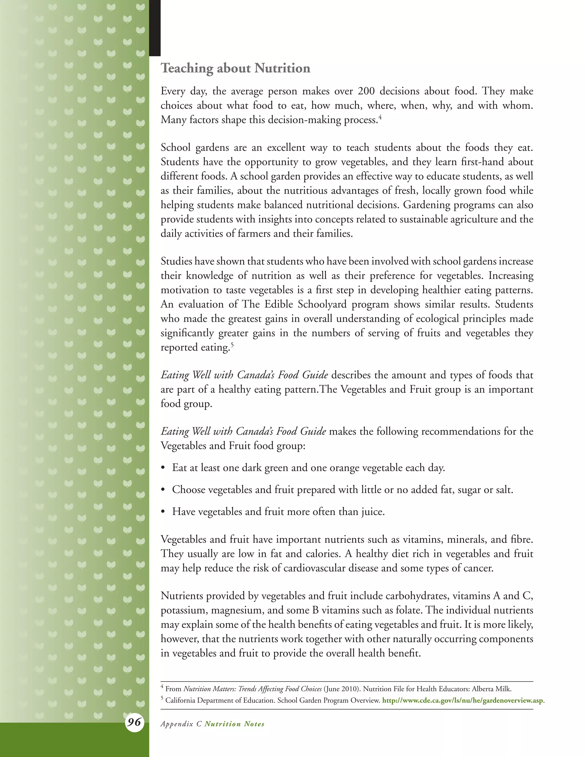 96
Teaching about Nutrition
Every day, the average person makes over 200 decisions about food. They make
choices about what food to eat, how much, where, when, why, and with whom.
Many factors shape this decision-making process.4
School gardens are an excellent way to teach students about the foods they eat.
Students have the opportunity to grow vegetables, and they learn first-hand about
different foods. A school garden provides an effective way to educate students, as well
as their families, about the nutritious advantages of fresh, locally grown food while
helping students make balanced nutritional decisions. Gardening programs can also
provide students with insights into concepts related to sustainable agriculture and the
daily activities of farmers and their families.
Studies have shown that students who have been involved with school gardens increase
their knowledge of nutrition as well as their preference for vegetables. Increasing
motivation to taste vegetables is a first step in developing healthier eating patterns.
An evaluation of The Edible Schoolyard program shows similar results. Students
who made the greatest gains in overall understanding of ecological principles made
significantly greater gains in the numbers of serving of fruits and vegetables they
reported eating.5
Eating Well with Canada’s Food Guide describes the amount and types of foods that
are part of a healthy eating pattern.The Vegetables and Fruit group is an important
food group.
Eating Well with Canada’s Food Guide makes the following recommendations for the
Vegetables and Fruit food group:
•	 Eat at least one dark green and one orange vegetable each day.
•	 Choose vegetables and fruit prepared with little or no added fat, sugar or salt.
•	 Have vegetables and fruit more often than juice.
Vegetables and fruit have important nutrients such as vitamins, minerals, and fibre.
They usually are low in fat and calories. A healthy diet rich in vegetables and fruit
may help reduce the risk of cardiovascular disease and some types of cancer.
Nutrients provided by vegetables and fruit include carbohydrates, vitamins A and C,
potassium, magnesium, and some B vitamins such as folate. The individual nutrients
may explain some of the health benefits of eating vegetables and fruit. It is more likely,
however, that the nutrients work together with other naturally occurring components
in vegetables and fruit to provide the overall health benefit.
4	
From Nutrition Matters: Trends Affecting Food Choices (June 2010). Nutrition File for Health Educators: Alberta Milk.
5	
California Department of Education. School Garden Program Overview. http://www.cde.ca.gov/ls/nu/he/gardenoverview.asp.
Appendix C Nutrition Notes
 