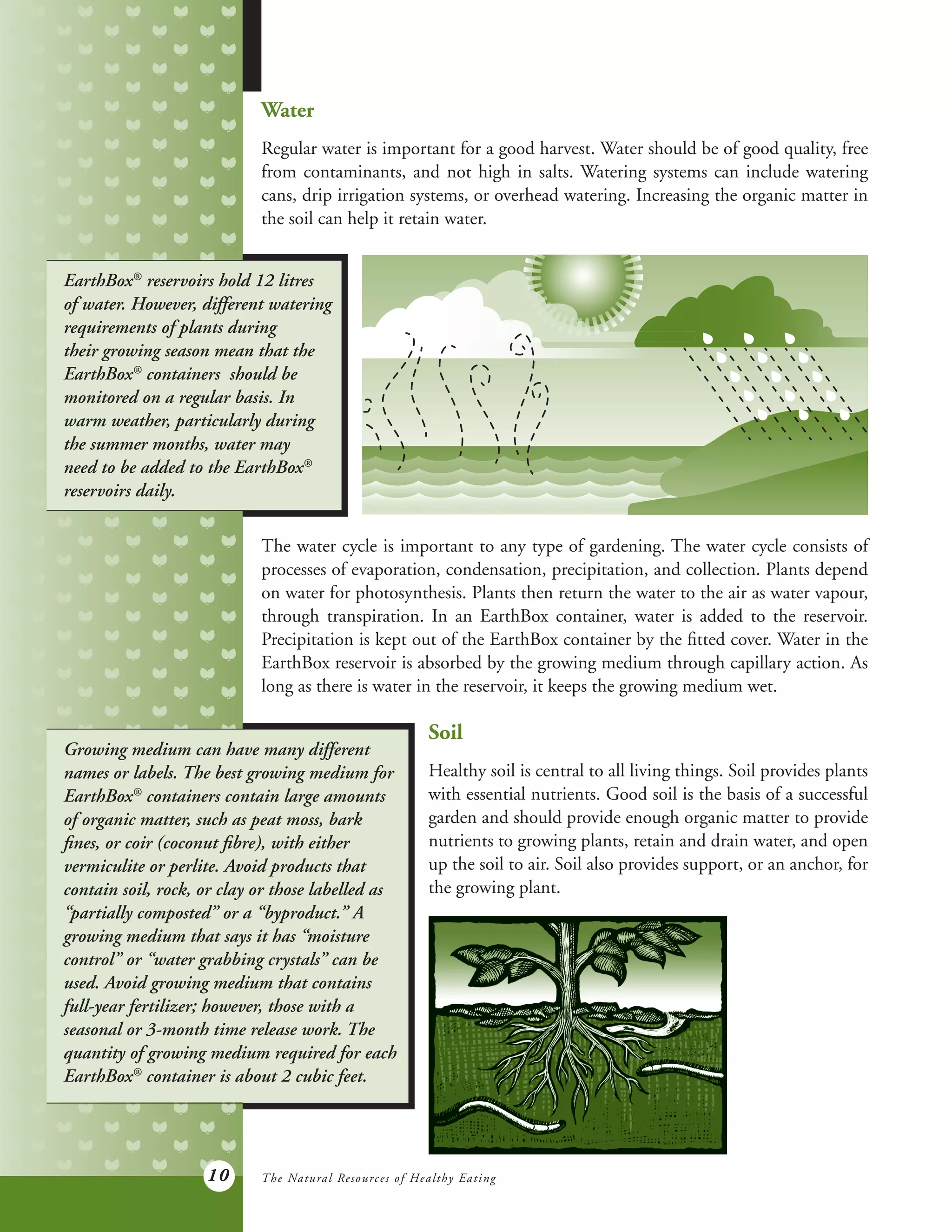10
Water
Regular water is important for a good harvest. Water should be of good quality, free
from contaminants, and not high in salts. Watering systems can include watering
cans, drip irrigation systems, or overhead watering. Increasing the organic matter in
the soil can help it retain water.
EarthBox®
reservoirs hold 12 litres
of water. However, different watering
requirements of plants during
their growing season mean that the
EarthBox®
containers should be
monitored on a regular basis. In
warm weather, particularly during
the summer months, water may
need to be added to the EarthBox®
reservoirs daily.
The water cycle is important to any type of gardening. The water cycle consists of
processes of evaporation, condensation, precipitation, and collection. Plants depend
on water for photosynthesis. Plants then return the water to the air as water vapour,
through transpiration. In an EarthBox container, water is added to the reservoir.
Precipitation is kept out of the EarthBox container by the fitted cover. Water in the
EarthBox reservoir is absorbed by the growing medium through capillary action. As
long as there is water in the reservoir, it keeps the growing medium wet.
Growing medium can have many different
names or labels. The best growing medium for
EarthBox®
containers contain large amounts
of organic matter, such as peat moss, bark
fines, or coir (coconut fibre), with either
vermiculite or perlite. Avoid products that
contain soil, rock, or clay or those labelled as
“partially composted” or a “byproduct.” A
growing medium that says it has “moisture
control” or “water grabbing crystals” can be
used. Avoid growing medium that contains
full-year fertilizer; however, those with a
seasonal or 3-month time release work. The
quantity of growing medium required for each
EarthBox®
container is about 2 cubic feet.
Soil
Healthy soil is central to all living things. Soil provides plants
with essential nutrients. Good soil is the basis of a successful
garden and should provide enough organic matter to provide
nutrients to growing plants, retain and drain water, and open
up the soil to air. Soil also provides support, or an anchor, for
the growing plant.
The Natural Resources of Healthy Eating
 