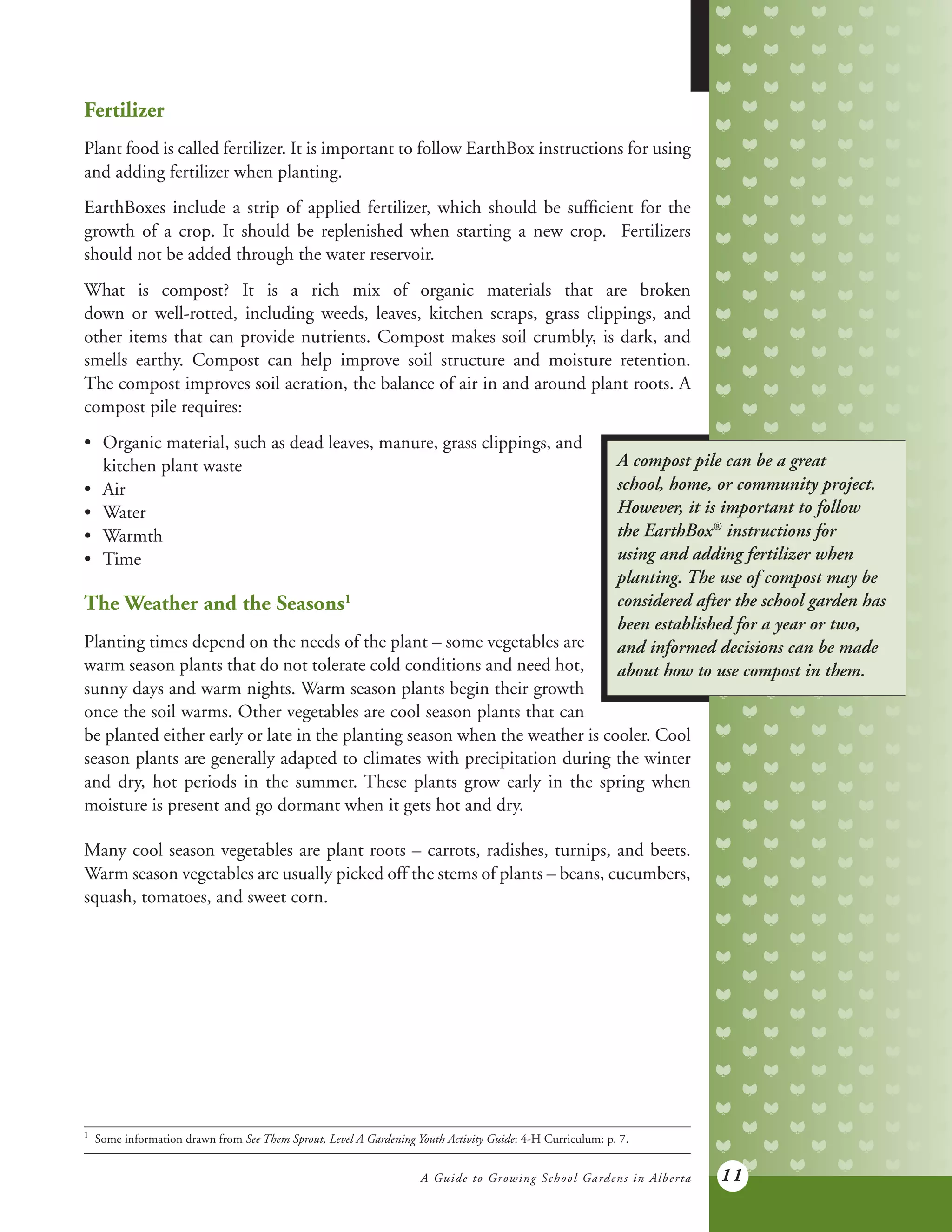 A Guide to Growing School Gardens in Alberta 11
Fertilizer
Plant food is called fertilizer. It is important to follow EarthBox instructions for using
and adding fertilizer when planting.
EarthBoxes include a strip of applied fertilizer, which should be sufficient for the
growth of a crop. It should be replenished when starting a new crop. Fertilizers
should not be added through the water reservoir.
What is compost? It is a rich mix of organic materials that are broken
down or well-rotted, including weeds, leaves, kitchen scraps, grass clippings, and
other items that can provide nutrients. Compost makes soil crumbly, is dark, and
smells earthy. Compost can help improve soil structure and moisture retention.
The compost improves soil aeration, the balance of air in and around plant roots. A
compost pile requires:
1	
Some information drawn from See Them Sprout, Level A Gardening Youth Activity Guide: 4-H Curriculum: p. 7.
A compost pile can be a great
school, home, or community project.
However, it is important to follow
the EarthBox®
instructions for
using and adding fertilizer when
planting. The use of compost may be
considered after the school garden has
been established for a year or two,
and informed decisions can be made
about how to use compost in them.
•	 Organic material, such as dead leaves, manure, grass clippings, and
	 kitchen plant waste
•	 Air
•	 Water
•	 Warmth
•	 Time
The Weather and the Seasons1
Planting times depend on the needs of the plant – some vegetables are
warm season plants that do not tolerate cold conditions and need hot,
sunny days and warm nights. Warm season plants begin their growth
once the soil warms. Other vegetables are cool season plants that can
be planted either early or late in the planting season when the weather is cooler. Cool
season plants are generally adapted to climates with precipitation during the winter
and dry, hot periods in the summer. These plants grow early in the spring when
moisture is present and go dormant when it gets hot and dry.
Many cool season vegetables are plant roots – carrots, radishes, turnips, and beets.
Warm season vegetables are usually picked off the stems of plants – beans, cucumbers,
squash, tomatoes, and sweet corn.
 