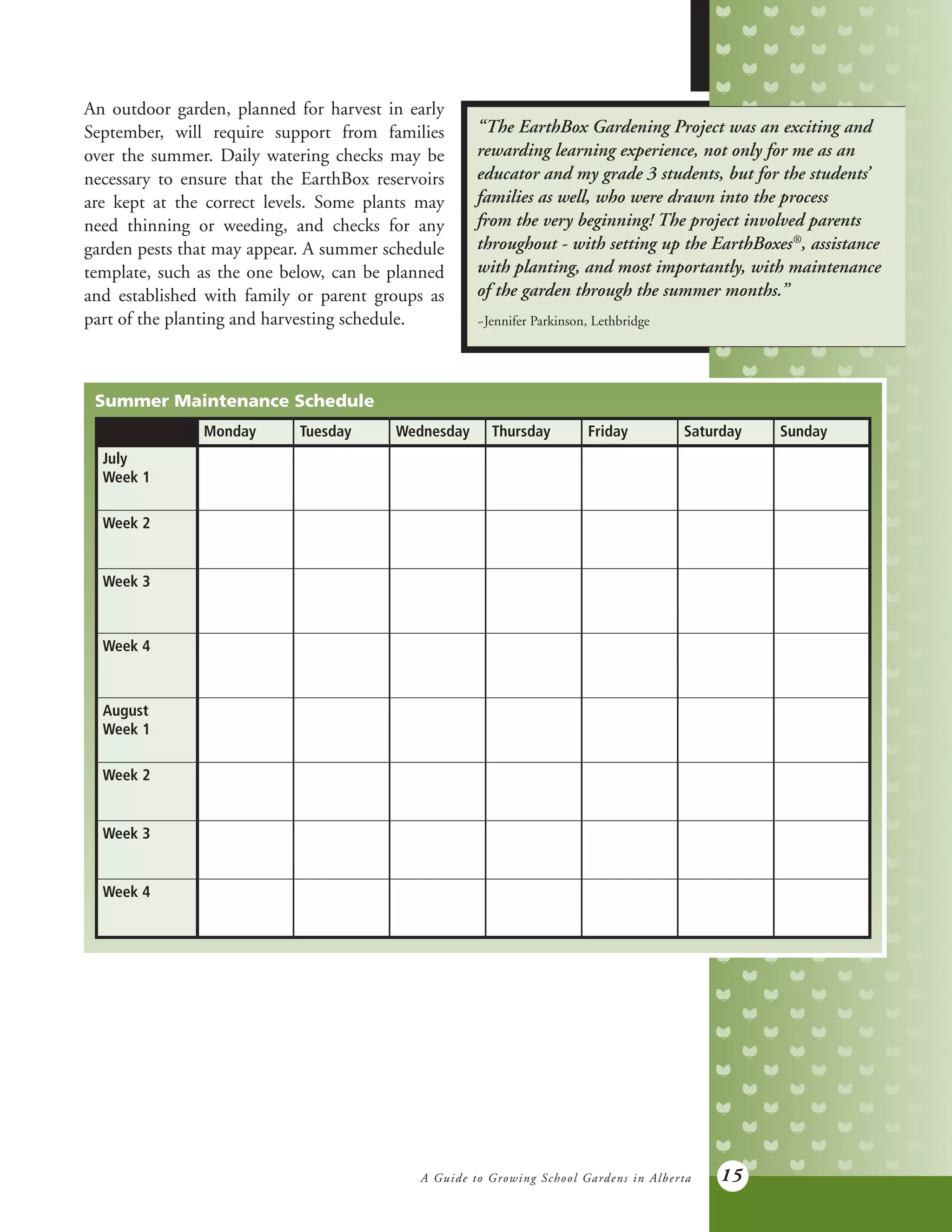 A Guide to Growing School Gardens in Alberta 15
Monday Tuesday Wednesday Thursday Friday Saturday Sunday
July
Week 1
Week 2
Week 3
Week 4
August
Week 1
Week 2
Week 3
Week 4
An outdoor garden, planned for harvest in early
September, will require support from families
over the summer. Daily watering checks may be
necessary to ensure that the EarthBox reservoirs
are kept at the correct levels. Some plants may
need thinning or weeding, and checks for any
garden pests that may appear. A summer schedule
template, such as the one below, can be planned
and established with family or parent groups as
part of the planting and harvesting schedule.
“The EarthBox Gardening Project was an exciting and
rewarding learning experience, not only for me as an
educator and my grade 3 students, but for the students’
families as well, who were drawn into the process
from the very beginning! The project involved parents
throughout - with setting up the EarthBoxes®
, assistance
with planting, and most importantly, with maintenance
of the garden through the summer months.”
~Jennifer Parkinson, Lethbridge
Summer Maintenance Schedule
 