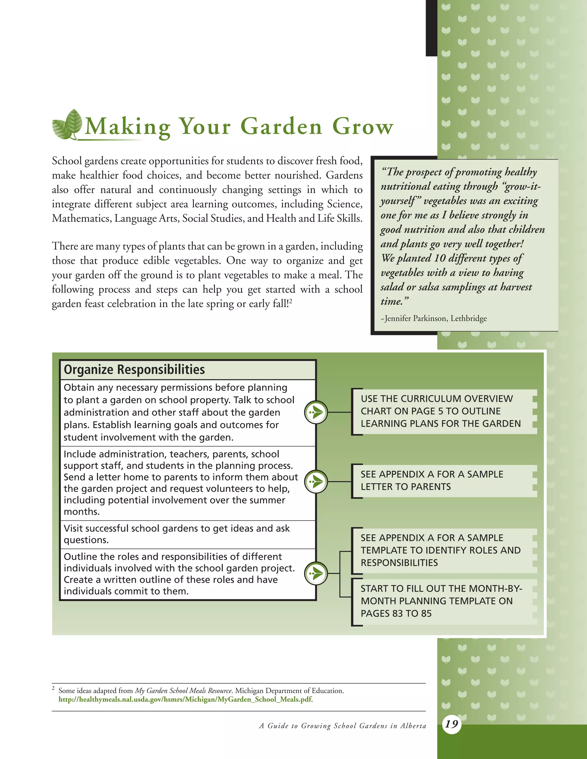 A Guide to Growing School Gardens in Alberta 19
Making Your Garden Grow
School gardens create opportunities for students to discover fresh food,
make healthier food choices, and become better nourished. Gardens
also offer natural and continuously changing settings in which to
integrate different subject area learning outcomes, including Science,
Mathematics, Language Arts, Social Studies, and Health and Life Skills.
There are many types of plants that can be grown in a garden, including
those that produce edible vegetables. One way to organize and get
your garden off the ground is to plant vegetables to make a meal. The
following process and steps can help you get started with a school
garden feast celebration in the late spring or early fall!2
Organize Responsibilities
Obtain any necessary permissions before planning
to plant a garden on school property. Talk to school
administration and other staff about the garden
plans. Establish learning goals and outcomes for
student involvement with the garden.
Include administration, teachers, parents, school
support staff, and students in the planning process.
Send a letter home to parents to inform them about
the garden project and request volunteers to help,
including potential involvement over the summer
months.
Visit successful school gardens to get ideas and ask
questions.
Outline the roles and responsibilities of different
individuals involved with the school garden project.
Create a written outline of these roles and have
individuals commit to them.
USE THE CURRICULUM OVERVIEW
CHART ON PAGE 5 TO OUTLINE
LEARNING PLANS FOR THE GARDEN
SEE APPENDIX A FOR A SAMPLE
TEMPLATE TO IDENTIFY ROLES AND
RESPONSIBILITIES
START TO FILL OUT THE MONTH-BY-
MONTH PLANNING TEMPLATE ON
PAGES 83 TO 85
SEE APPENDIX A FOR A SAMPLE
LETTER TO PARENTS
2	
Some ideas adapted from My Garden School Meals Resource. Michigan Department of Education.
	
http://healthymeals.nal.usda.gov/hsmrs/Michigan/MyGarden_School_Meals.pdf.
“The prospect of promoting healthy
nutritional eating through “grow-it-
yourself” vegetables was an exciting
one for me as I believe strongly in
good nutrition and also that children
and plants go very well together!
We planted 10 different types of
vegetables with a view to having
salad or salsa samplings at harvest
time.”
~Jennifer Parkinson, Lethbridge
 