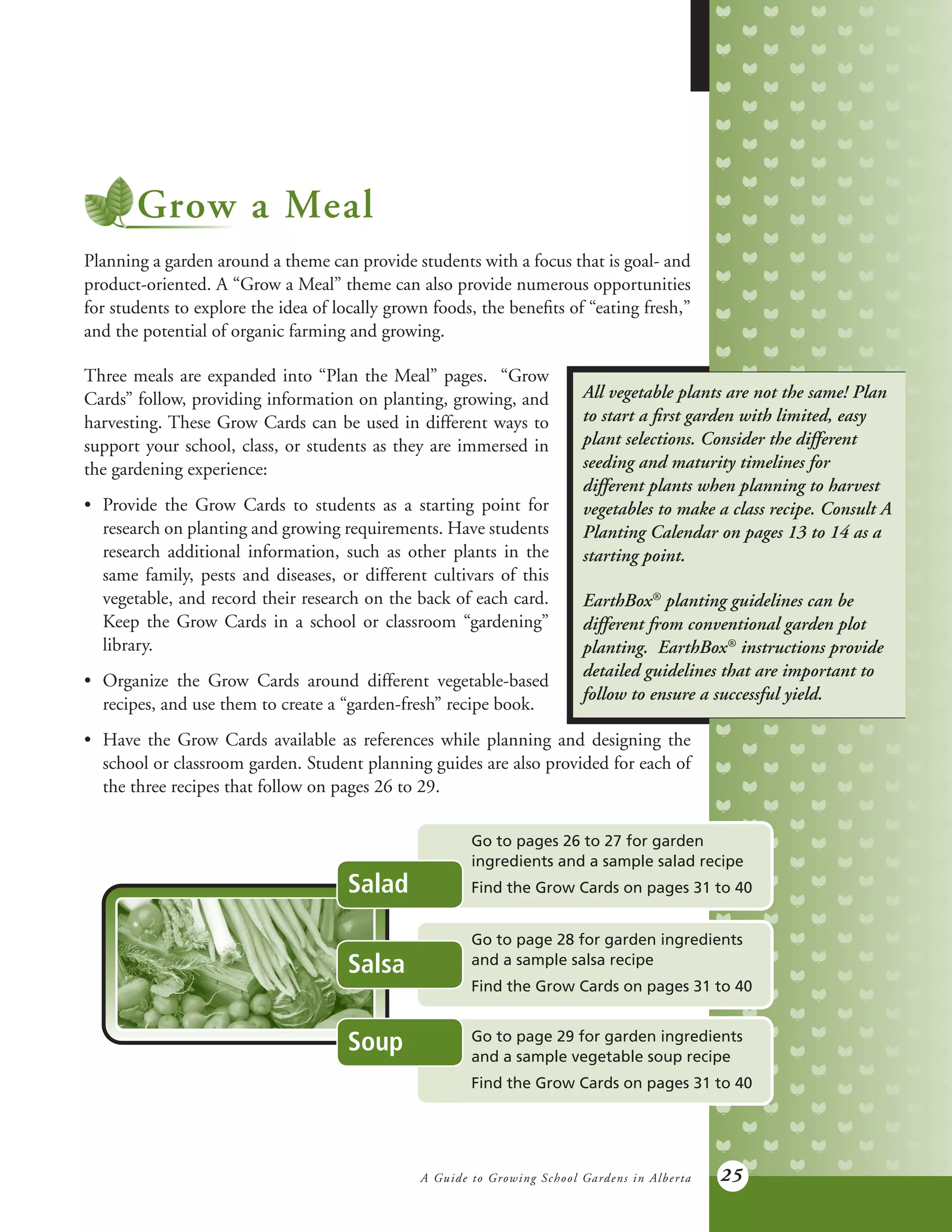 A Guide to Growing School Gardens in Alberta 25
Grow a Meal
Planning a garden around a theme can provide students with a focus that is goal- and
product-oriented. A “Grow a Meal” theme can also provide numerous opportunities
for students to explore the idea of locally grown foods, the benefits of “eating fresh,”
and the potential of organic farming and growing.
Three meals are expanded into “Plan the Meal” pages. “Grow
Cards” follow, providing information on planting, growing, and
harvesting. These Grow Cards can be used in different ways to
support your school, class, or students as they are immersed in
the gardening experience:
•	 Provide the Grow Cards to students as a starting point for
	 research on planting and growing requirements. Have students
	 research additional information, such as other plants in the
	 same family, pests and diseases, or different cultivars of this
	 vegetable, and record their research on the back of each card.
	 Keep the Grow Cards in a school or classroom “gardening”
	library.
•	 Organize the Grow Cards around different vegetable-based
	 recipes, and use them to create a “garden-fresh” recipe book.
All vegetable plants are not the same! Plan
to start a first garden with limited, easy
plant selections. Consider the different
seeding and maturity timelines for
different plants when planning to harvest
vegetables to make a class recipe. Consult A
Planting Calendar on pages 13 to 14 as a
starting point.
EarthBox®
planting guidelines can be
different from conventional garden plot
planting. EarthBox®
instructions provide
detailed guidelines that are important to
follow to ensure a successful yield.
•	 Have the Grow Cards available as references while planning and designing the
	 school or classroom garden. Student planning guides are also provided for each of
	 the three recipes that follow on pages 26 to 29.
Go to pages 26 to 27 for garden
ingredients and a sample salad recipe
Find the Grow Cards on pages 31 to 40
Go to page 28 for garden ingredients
and a sample salsa recipe
Find the Grow Cards on pages 31 to 40
Go to page 29 for garden ingredients
and a sample vegetable soup recipe
Find the Grow Cards on pages 31 to 40
Soup
Salsa
Salad
 