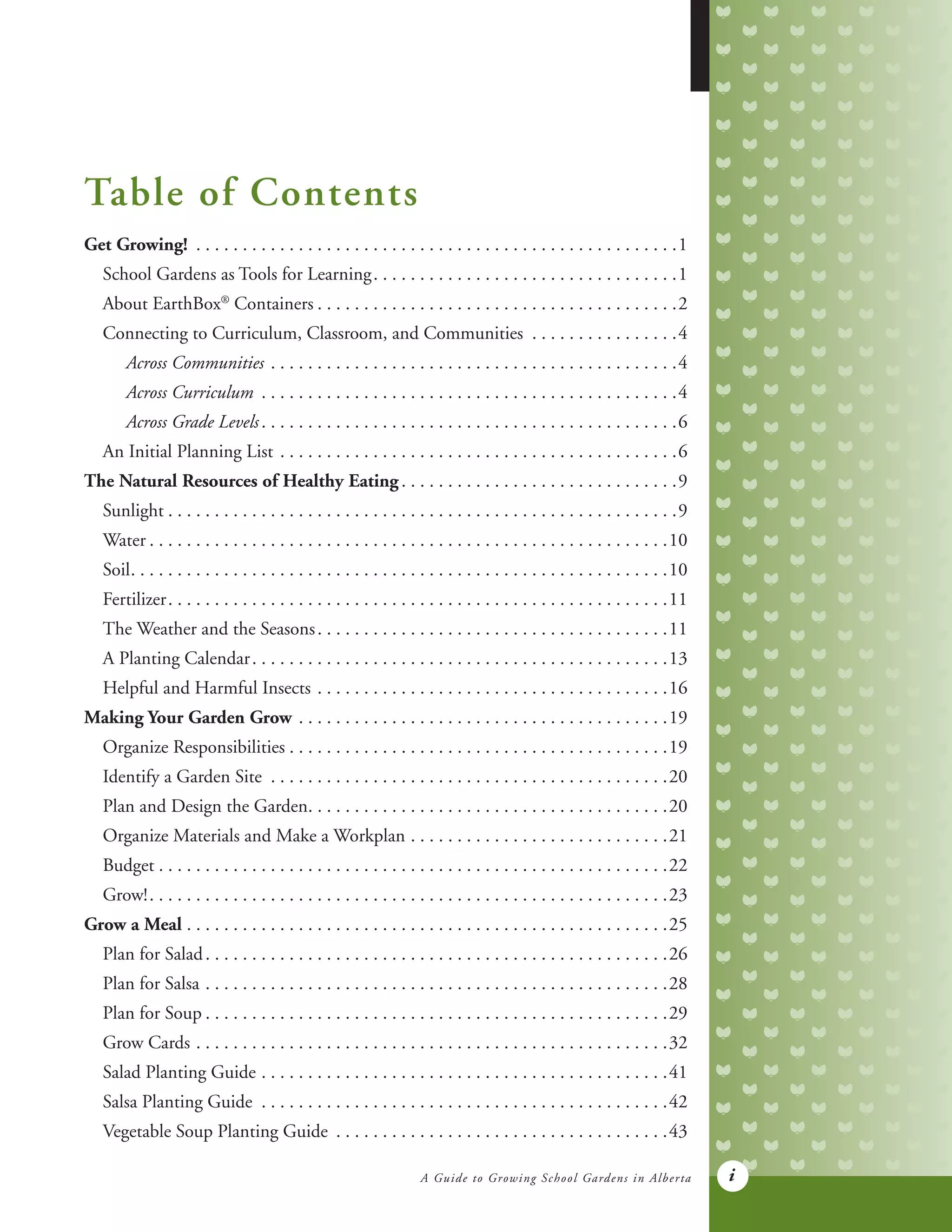 A Guide to Growing School Gardens in Alberta i
Table of Contents
Get Growing! . . . . . . . . . . . . . . . . . . . . . . . . . . . . . . . . . . . . . . . . . . . . . . . . . . . . 1
	 School Gardens as Tools for Learning. . . . . . . . . . . . . . . . . . . . . . . . . . . . . . . . . 1
	 About EarthBox®
Containers. . . . . . . . . . . . . . . . . . . . . . . . . . . . . . . . . . . . . . . 2
	 Connecting to Curriculum, Classroom, and Communities . . . . . . . . . . . . . . . . 4
		 Across Communities. . . . . . . . . . . . . . . . . . . . . . . . . . . . . . . . . . . . . . . . . . . . 4
		 Across Curriculum . . . . . . . . . . . . . . . . . . . . . . . . . . . . . . . . . . . . . . . . . . . . . 4
		 Across Grade Levels. . . . . . . . . . . . . . . . . . . . . . . . . . . . . . . . . . . . . . . . . . . . . 6
	 An Initial Planning List. . . . . . . . . . . . . . . . . . . . . . . . . . . . . . . . . . . . . . . . . . . 6
The Natural Resources of Healthy Eating. . . . . . . . . . . . . . . . . . . . . . . . . . . . . . 9
	Sunlight. . . . . . . . . . . . . . . . . . . . . . . . . . . . . . . . . . . . . . . . . . . . . . . . . . . . . . . 9
	Water	. . . . . . . . . . . . . . . . . . . . . . . . . . . . . . . . . . . . . . . . . . . . . . . . . . . . . . . .10
	Soil. . . . . . . . . . . . . . . . . . . . . . . . . . . . . . . . . . . . . . . . . . . . . . . . . . . . . . . . . . 10
	Fertilizer. . . . . . . . . . . . . . . . . . . . . . . . . . . . . . . . . . . . . . . . . . . . . . . . . . . . . . 11
	 The Weather and the Seasons. . . . . . . . . . . . . . . . . . . . . . . . . . . . . . . . . . . . . . 11
	 A Planting Calendar. . . . . . . . . . . . . . . . . . . . . . . . . . . . . . . . . . . . . . . . . . . . . 13
	 Helpful and Harmful Insects . . . . . . . . . . . . . . . . . . . . . . . . . . . . . . . . . . . . . . 16
Making Your Garden Grow. . . . . . . . . . . . . . . . . . . . . . . . . . . . . . . . . . . . . . . . 19
	 Organize Responsibilities. . . . . . . . . . . . . . . . . . . . . . . . . . . . . . . . . . . . . . . . . 19
	 Identify a Garden Site . . . . . . . . . . . . . . . . . . . . . . . . . . . . . . . . . . . . . . . . . . . 20
	 Plan and Design the Garden. . . . . . . . . . . . . . . . . . . . . . . . . . . . . . . . . . . . . . . 20
	 Organize Materials and Make a Workplan. . . . . . . . . . . . . . . . . . . . . . . . . . . . 21
	Budget. . . . . . . . . . . . . . . . . . . . . . . . . . . . . . . . . . . . . . . . . . . . . . . . . . . . . . . 22
	Grow!	. . . . . . . . . . . . . . . . . . . . . . . . . . . . . . . . . . . . . . . . . . . . . . . . . . . . . . . .23
Grow a Meal. . . . . . . . . . . . . . . . . . . . . . . . . . . . . . . . . . . . . . . . . . . . . . . . . . . . 25
	 Plan for Salad. . . . . . . . . . . . . . . . . . . . . . . . . . . . . . . . . . . . . . . . . . . . . . . . . . 26
	 Plan for Salsa. . . . . . . . . . . . . . . . . . . . . . . . . . . . . . . . . . . . . . . . . . . . . . . . . . 28
	 Plan for Soup. . . . . . . . . . . . . . . . . . . . . . . . . . . . . . . . . . . . . . . . . . . . . . . . . . 29
	 Grow Cards. . . . . . . . . . . . . . . . . . . . . . . . . . . . . . . . . . . . . . . . . . . . . . . . . . . 32
	 Salad Planting Guide. . . . . . . . . . . . . . . . . . . . . . . . . . . . . . . . . . . . . . . . . . . . 41
	 Salsa Planting Guide . . . . . . . . . . . . . . . . . . . . . . . . . . . . . . . . . . . . . . . . . . . . 42
	 Vegetable Soup Planting Guide . . . . . . . . . . . . . . . . . . . . . . . . . . . . . . . . . . . . 43
 